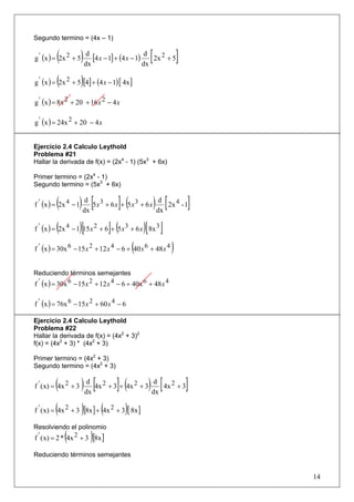 Segundo termino = (4x – 1)


         (
g ' (x ) = 2x 2 + 5   ) dx [4x − 1] + (4x − 1) dx [ 2x 2 + 5]
                         d                      d



         (            )
g ' (x ) = 2x 2 + 5 [4] + (4 x − 1) [ 4x ]

g ' (x ) = 8x 2 + 20 + 16 x 2 − 4 x

g ' (x ) = 24x 2 + 20 − 4 x


Ejercicio 2.4 Calculo Leythold
Problema #21
Hallar la derivada de f(x) = (2x4 - 1) (5x3 + 6x)

Primer termino = (2x4 - 1)
Segundo termino = (5x3 + 6x)


         (
f ' (x ) = 2x 4 − 1) dx [5x3 + 6x]+ (5x3 + 6 x) dx [ 2x 4 - 1]
                      d                          d



         (         )[             ](           )[ ]
f ' (x ) = 2x 4 − 1 15 x 2 + 6 + 5 x 3 + 6 x 8x 3

                                           (
f ' (x ) = 30x 6 − 15 x 2 + 12 x 4 − 6 + 40 x 6 + 48 x 4   )
Reduciendo términos semejantes
f ' (x ) = 30x 6 − 15 x 2 + 12 x 4 − 6 + 40x 6 + 48 x 4

f ' (x ) = 76x 6 − 15 x 2 + 60 x 4 − 6

Ejercicio 2.4 Calculo Leythold
Problema #22
Hallar la derivada de f(x) = (4x2 + 3)2
f(x) = (4x2 + 3) * (4x2 + 3)

Primer termino = (4x2 + 3)
Segundo termino = (4x2 + 3)


         (
f ' ( x) = 4x 2 + 3   ) dx [4x 2 + 3]+ (4x 2 + 3) dx [ 4x 2 + 3]
                         d                         d



         (            )       (        )
f ' ( x) = 4x 2 + 3 [8x ] + 4x 2 + 3 [ 8x ]

Resolviendo el polinomio
             (            )
f ' ( x) = 2 * 4x 2 + 3 [8x ]

Reduciendo términos semejantes


                                                                   14
 