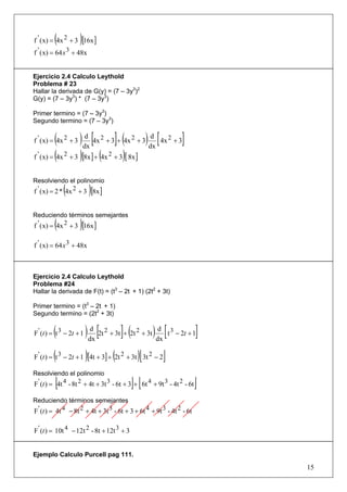 (            )
f ' ( x) = 4x 2 + 3 [16x ]
f ' ( x) = 64 x 3 + 48x


Ejercicio 2.4 Calculo Leythold
Problema # 23
Hallar la derivada de G(y) = (7 – 3y3)2
G(y) = (7 – 3y3) * (7 – 3y3)

Primer termino = (7 – 3y3)
Segundo termino = (7 – 3y3)


           ( ) dx [4x 2 + 3]+ (4x 2 + 3) dx [ 4x 2 + 3]
f ' ( x) = 4x 2 + 3
                       d                       d

f ' ( x) = (4x 2 + 3 )[8x ] + (4x 2 + 3)[ 8x ]


Resolviendo el polinomio
             (
f ' ( x) = 2 * 4x 2 + 3 [8x ] )
Reduciendo términos semejantes
         (            )
f ' ( x) = 4x 2 + 3 [16x ]

f ' ( x) = 64 x 3 + 48x



Ejercicio 2.4 Calculo Leythold
Problema #24
Hallar la derivada de F(t) = (t3 – 2t + 1) (2t2 + 3t)

Primer termino = (t3 – 2t + 1)
Segundo termino = (2t2 + 3t)


         (
F ' (t ) = t 3 − 2t + 1
                         d
                        dx
                          ) [         ](
                           2t 2 + 3t + 2t 2 + 3t
                                                 dx
                                                    ) [
                                                  d 3
                                                    t − 2t + 1          ]
         (                )       (          )[
F ' (t ) = t 3 − 2t + 1 [4t + 3] + 2t 2 + 3t 3t 2 − 2   ]
Resolviendo el polinomio
         [                                  ][
F ' (t ) = 4t 4 - 8t 2 + 4t + 3t 3 - 6t + 3 + 6t 4 + 9t 3 - 4t 2 - 6t   ]
Reduciendo términos semejantes
F ' (t ) = 4t 4 − 8t 2 + 4t + 3t 3 - 6t + 3 + 6t 4 + 9t 3 - 4t 2 - 6t

F ' (t ) = 10t 4 − 12t 2 - 8t + 12t 3 + 3


Ejemplo Calculo Purcell pag 111.

                                                                            15
 
