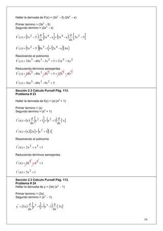 Hallar la derivada de F(x) = (3x2 - 5) (2x4 - x)

Primer termino = (3x2 - 5)
Segundo termino = (2x4 - x)


          (
F ' ( x) = 3x 2 − 5     ) dx [2x 4 - x ]+ (2x 4 - x ) dx [ 3x 2 − 5]
                           d                           d



          (             )[       ](
F ' ( x) = 3x 2 − 5 8x 3 - 1 + 2x 4 - x [ 6x ])
Resolviendo el polinomio
F ' ( x) = 24x 5 - 40x 3 - 3x 2 + 5 + 12x 5 − 6 x 2

Reduciendo términos semejantes
F ' ( x) = 24x 5 - 40x 3 - 3x 2 + 5 + 12x 5 − 6 x 2

F ' ( x) = 36x 5 - 40x 3 - 9x 2 + 5

Sección 2.3 Calculo Purcell Pág. 113.
Problema # 23

Hallar la derivada de f(x) = (x) (x2 + 1)

Primer termino = (x)
Segundo termino = (x2 + 1)


f ' ( x) = (x )     [
                   d 2
                  dx
                             ]( )
                     x +1 + x2 +1
                                   d
                                  dx
                                     [ x]

f ' ( x) = (x ) [2x ] + (x 2 + 1)[ 1]

Resolviendo el polinomio

f ' ( x) = 2x 2 + x 2 + 1

Reduciendo términos semejantes

f ' ( x) = 2x 2 + x 2 + 1

f ' ( x) = 3x 2 + 1

Sección 2.3 Calculo Purcell Pág. 113.
Problema # 24
Hallar la derivada de y = (3x) (x3 - 1)

Primer termino = (3x)
Segundo termino = (x3 - 1)


y ' = (3x )
               d 3
              dx
                   [ ]( )
                 x -1 + x3 -1
                               d
                              dx
                                 [ 3x ]

                                                                       16
 