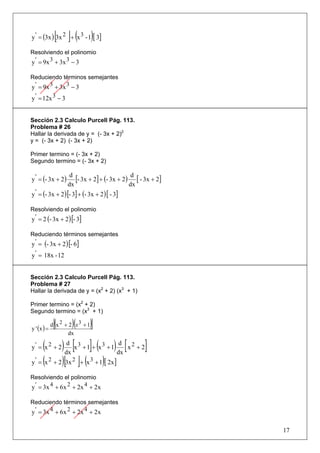 [ ]( )
y ' = (3x ) 3x 2 + x 3 - 1 [ 3]

Resolviendo el polinomio
y ' = 9x 3 + 3x 3 − 3

Reduciendo términos semejantes
y ' = 9x 3 + 3x 3 − 3
y ' = 12x 3 − 3


Sección 2.3 Calculo Purcell Pág. 113.
Problema # 26
Hallar la derivada de y = (- 3x + 2)2
y = (- 3x + 2) (- 3x + 2)

Primer termino = (- 3x + 2)
Segundo termino = (- 3x + 2)


y ' = (- 3x + 2 )
                     d
                       [- 3x + 2] + (- 3x + 2) d [ - 3x + 2]
                    dx                        dx
y ' = (- 3x + 2 ) [- 3] + (- 3x + 2 ) [ - 3]

Resolviendo el polinomio
y ' = 2 (- 3x + 2 ) [- 3]

Reduciendo términos semejantes
y ' = (- 3x + 2 ) [- 6]
y ' = 18x - 12


Sección 2.3 Calculo Purcell Pág. 113.
Problema # 27
Hallar la derivada de y = (x2 + 2) (x3 + 1)

Primer termino = (x2 + 2)
Segundo termino = (x3 + 1)

y ' (x ) =
              [(     )(
             d x 2 + 2 x3 + 1)]
                    dx

      ( ) dx [x 3 + 1]+ (x 3 + 1) dx [ x 2 + 2]
y' = x 2 + 2
                 d                       d

y ' = (x 2 + 2 )[3x 2 ]+ (x 3 + 1)[ 2x ]

Resolviendo el polinomio
y ' = 3x 4 + 6 x 2 + 2x 4 + 2 x

Reduciendo términos semejantes
y ' = 3x 4 + 6 x 2 + 2x 4 + 2 x

                                                               17
 