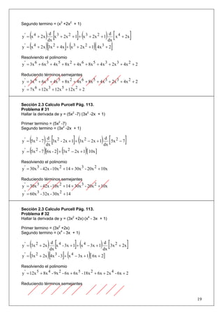 Segundo termino = (x3 +2x2 + 1)


      ( ) dx [x 3 + 2x 2 + 1]+ (x 3 + 2x 2 + 1) dx [ x 4 + 2x]
y ' = x 4 + 2x
                   d                                     d

y ' = (x 4 + 2 x )[3x 2 + 4x ]+ (x 3 + 2x 2 + 1)[ 4x 3 + 2]

Resolviendo el polinomio
y ' = 3x 6 + 6x 3 + 4x 5 + 8x 2 + 4x 6 + 8x 5 + 4 x 3 + 2x 3 + 4x 2 + 2

Reduciendo términos semejantes
y ' = 3x 6 + 6x 3 + 4x 5 + 8x 2 + 4x 6 + 8x 5 + 4 x 3 + 2x 3 + 4x 2 + 2
y ' = 7x 6 + 12x 3 + 12x 5 + 12x 2 + 2


Sección 2.3 Calculo Purcell Pág. 113.
Problema # 31
Hallar la derivada de y = (5x2 -7) (3x2 -2x + 1)

Primer termino = (5x2 -7)
Segundo termino = (3x2 -2x + 1)


      ( ) dx [3x 2 - 2x + 1]+ (3x 2 − 2x + 1) dx [ 5x 2 − 7]
y ' = 5x 2 - 7
                  d                                d

y ' = (5x 2 - 7 )[6x - 2] + (3x 2 − 2x + 1)[ 10x ]

Resolviendo el polinomio
y ' = 30x 3 - 42x - 10x 2 + 14 + 30x 3 - 20x 2 + 10x

Reduciendo términos semejantes
y ' = 30x 3 - 42x - 10x 2 + 14 + 30x 3 - 20x 2 + 10x
y ' = 60x 3 - 32x - 30x 2 + 14


Sección 2.3 Calculo Purcell Pág. 113.
Problema # 32
Hallar la derivada de y = (3x2 +2x) (x4 - 3x + 1)

Primer termino = (3x2 +2x)
Segundo termino = (x4 - 3x + 1)


      (
y ' = 3x 2 + 2x  ) dx [x 4 - 3x + 1]+ (x 4 − 3x + 1) dx [ 3x 2 + 2x]
                    d                                 d

y ' = (3x 2 + 2x )[4x 3 - 3]+ (x 4 − 3x + 1)[ 6x + 2]

Resolviendo el polinomio
y ' = 12x 5 + 8x 4 - 9x 2 - 6x + 6x 5 - 18x 2 + 6x + 2x 4 - 6x + 2

Reduciendo términos semejantes


                                                                          19
 