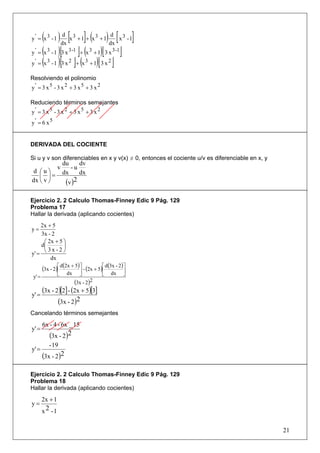 ( ) dx [x 3 + 1]+ (x 3 + 1) dx [ x 3 - 1]
y' = x3 -1
                 d                         d

y ' = (x 3 - 1 )[3 x 3 -1 ]+ (x 3 + 1)[ 3 x 3 -1 ]
y ' = (x 3 - 1 )[3 x 2 ]+ (x 3 + 1)[ 3 x 2 ]

Resolviendo el polinomio
y' = 3 x5 - 3 x 2 + 3 x5 + 3 x 2

Reduciendo términos semejantes
y' = 3 x5 - 3 x 2 + 3 x5 + 3 x 2
y' = 6 x5


DERIVADA DEL COCIENTE

Si u y v son diferenciables en x y v(x) ≠ 0, entonces el cociente u/v es diferenciable en x, y
                     du    dv
                 v      -u
 d ⎛u⎞               dx    dx
   ⎜ ⎟=
dx ⎝ v ⎠              (v )2

Ejercicio 2. 2 Calculo Thomas-Finney Edic 9 Pág. 129
Problema 17
Hallar la derivada (aplicando cocientes)
     2x + 5
y=
     3x - 2
      ⎛ 2x + 5 ⎞
     d⎜        ⎟
y' =  ⎝3x -2⎠
         dx
        (3x - 2)⎡ d(2x + 5) ⎤ - (2x + 5)⎡ d(3x - 2) ⎤
                ⎢           ⎥           ⎢           ⎥
 y' =            ⎣    dx      ⎦         ⎣    dx    ⎦
                           (3x - 2)2
y' =
        (3x - 2)[2] - (2x + 5)[3]
               (3x - 2)2
Cancelando términos semejantes
        6x - 4 - 6x _ 15
y' =
           (3x - 2)2
           - 19
y' =
        (3x - 2)2

Ejercicio 2. 2 Calculo Thomas-Finney Edic 9 Pág. 129
Problema 18
Hallar la derivada (aplicando cocientes)
        2x + 1
y=
        x 2 -1

                                                                                                 21
 