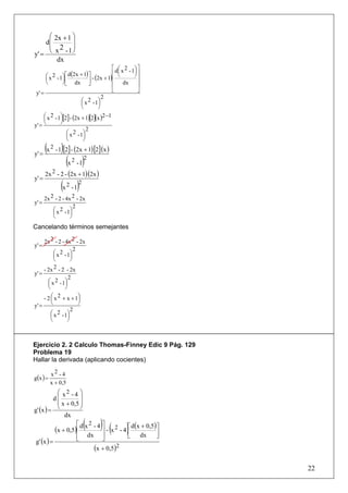 ⎛ 2x + 1 ⎞
    d⎜        ⎟
     ⎜ 2 ⎟
y' = ⎝ x - 1 ⎠
        dx
                                         ⎡ d ⎛ x 2 - 1⎞ ⎤
                                             ⎜        ⎟⎥
      ⎛x  2 - 1⎞ ⎡ d(2x + 1) ⎤ - (2x + 1)⎢ ⎝          ⎠
      ⎜        ⎟⎢             ⎥          ⎢              ⎥
      ⎝        ⎠ ⎣ dx ⎦                  ⎢      dx      ⎥
 y' =                                    ⎣              ⎦
                                     2
                          ⎛ x 2 - 1⎞
                          ⎜        ⎟
                          ⎝        ⎠
     ⎛x  2 - 1⎞[2] - (2x + 1)[2](x )2 −1
     ⎜        ⎟
y' = ⎝        ⎠
                             2
                  ⎛ x 2 - 1⎞
                  ⎜        ⎟
                  ⎝        ⎠

y' =
       ( )
       x 2 - 1 [2] - (2x + 1) [2] (x )

                    (x 2 - 1)2
       2x 2 - 2 - (2x + 1)(2x )
y' =
               (x 2 - 1)2
       2x 2 - 2 - 4x 2 - 2x
y' =
                      2
           ⎛ x 2 - 1⎞
           ⎜        ⎟
           ⎝        ⎠
Cancelando términos semejantes

       2x 2 - 2 - 4x 2 - 2x
y' =
                       2
            ⎛ x 2 - 1⎞
            ⎜        ⎟
            ⎝        ⎠
       - 2x 2 - 2 - 2x
y' =
                  2
      ⎛ x 2 - 1⎞
      ⎜         ⎟
      ⎝         ⎠
    - 2 ⎛ x 2 + x + 1⎞
        ⎜            ⎟
y' = ⎝               ⎠
                   2
        ⎛ x 2 - 1⎞
        ⎜        ⎟
        ⎝        ⎠



Ejercicio 2. 2 Calculo Thomas-Finney Edic 9 Pág. 129
Problema 19
Hallar la derivada (aplicando cocientes)

          x2 - 4
g(x ) =
          x + 0,5
            ⎛ x2 - 4 ⎞
          d⎜          ⎟
            ⎜ x + 0,5 ⎟
g' (x ) = ⎝           ⎠
               dx
                    ⎡    2  ( ⎤    ) (    ⎢      )
           (x + 0,5)⎢ d x - 4 ⎥ - x 2 - 4 ⎡ d(x + 0,5)⎤
                                                      ⎥
                    ⎢ dx ⎥
                    ⎣         ⎦           ⎣    dx     ⎦
 g' (x ) =
                           (x + 0,5)2

                                                            22
 