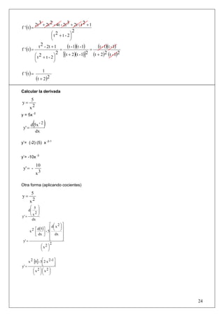 2t 3 + 2t 2 - 4t - 2t 3 + 2t - t 2 + 1
f ' (t ) =
                                          2
                         ⎛ t 2 + t - 2⎞
                         ⎜            ⎟
                         ⎝            ⎠

f ' (t ) =
                 t 2 - 2t + 1
                                =
                                 (t - 1)(t - 1) = (t - 1)(t - 1)
                            2 [(t + 2)(t - 1)]2 (t + 2)2 (t - 1)2
             ⎛ t 2 + t - 2⎞
             ⎜             ⎟
             ⎝             ⎠

f ' (t ) =
                     1
             (t + 2)2

Calcular la derivada

         5
y=
        x2
y = 5x -2


 y' =
          ( )
        d 5x - 2
           dx

y’= (-2) (5) x -2-1


y’= -10x -3

             10
 y' = -
             x3

Otra forma (aplicando cocientes)

         5
y=
        x2
     ⎛ 5         ⎞
    d⎜           ⎟
     ⎜ 2         ⎟
y' = ⎝           ⎠
       x
       dx
                     ⎡ d⎛ x 2 ⎞ ⎤
                        ⎜ ⎟
         ⎡ d(5) ⎤ ⎢ ⎝ ⎠ ⎥
      x2 ⎢      ⎥ - 5⎢          ⎥
         ⎣ dx ⎦ ⎢ dx ⎥
                     ⎢
                     ⎣          ⎥
                                ⎦
 y' =
                     2
             ⎛x2 ⎞
             ⎜ ⎟
             ⎝ ⎠


     x 2 [0] - 5⎡2 x 2 -1 ⎤
                ⎢
                ⎣         ⎥
                          ⎦
y' =
        ⎛x2 ⎞ ⎛x2 ⎞
        ⎜ ⎟⎜ ⎟
        ⎝ ⎠⎝ ⎠




                                                                    24
 