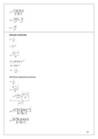 x 2 [0] - 5[2 x ]
y' =
          (x 2 )(x 2 )
       - [10x ] - 10
y' =           =
         x4      x3

       - 10
y' =
        x3

Calcular la derivada
      1
y=
     3x 2

     1 -2
y=     x
     3

     ⎛1      ⎞
    d⎜ x - 2 ⎟
y' = ⎝       ⎠
       3
        dx


y’= (-2) (1/3) x -2-1

 y’= - 2/3 x -3
            2
 y' = -
          3 x3


Otra forma (aplicando cocientes)
      1
y=
     3x 2
     ⎛ 1         ⎞
    d⎜           ⎟
     ⎜ 2         ⎟
y' = ⎝           ⎠
       3x
       dx
                      ⎡ d⎛ 3x 2 ⎞ ⎤
                          ⎜     ⎟⎥
        2 ⎡ d(1) ⎤ - 1⎢ ⎝       ⎠
      3x ⎢       ⎥ ⎢              ⎥
          ⎣ dx ⎦ ⎢ dx ⎥
                      ⎢
                      ⎣           ⎥
                                  ⎦
 y' =
                        2
              ⎛ 3x 2 ⎞
              ⎜       ⎟
              ⎝       ⎠


                      [        ]
       3x 2 [0] - 1 (2 )(3)x 2 -1
y' =
                (3x 2 )(3x 2 )
       (3x 2 )[0] - 1[(2)(3)(x)]
y' =
            (3x 2 )(3x 2 )

                                      25
 