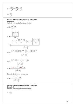 - 1[6x ]       - 6x       -2
y' =              =          =
        9x 4          9x 4       3x 3

       -2
y' =
       3x 3


Sección 2.4 calculo Leythold Edic 7 Pág. 129
Ejemplo 2
Hallar la derivada (aplicando cocientes)

           2 x3 + 4
f (x ) =
            x2 +1

             ⎛ 2 x3 + 4 ⎞
           d⎜            ⎟
             ⎜ 2         ⎟
f ' (x ) =   ⎝ x +1 ⎠
                 dx
                       ⎡ d⎛ 2 x 3 + 4 ⎞ ⎤              ⎡ d⎛ x 2 + 1⎞ ⎤
                          ⎜            ⎟⎥                  ⎜       ⎟⎥
            ⎛ x 2 + 1⎞ ⎢ ⎝
            ⎜        ⎟⎢
                                       ⎠ - ⎛ 2 x3 + 4⎞ ⎢ ⎝         ⎠
                                        ⎥ ⎜           ⎟⎢             ⎥
            ⎝        ⎠⎢       dx        ⎥  ⎝          ⎠⎢      dx     ⎥
                       ⎣                ⎦              ⎣             ⎦
 f ' (x ) =
                                                2
                                    ⎛ x 2 + 1⎞
                                    ⎜         ⎟
                                    ⎝         ⎠
           ⎛x  2 + 1⎞ [2] (3)(x )3-1 - ⎛ 2 x 3 + 4 ⎞ [2] (x )2 −1
           ⎜        ⎟                    ⎜         ⎟
f ' (x ) = ⎝        ⎠                    ⎝         ⎠
                                             2
                                 ⎛ x 2 + 1⎞
                                 ⎜         ⎟
                                 ⎝         ⎠

           ⎛ x 2 + 1⎞ 6 x 2 - ⎛ 2 x 3 + 4 ⎞ 2 x
           ⎜        ⎟           ⎜         ⎟
f ' (x ) = ⎝        ⎠           ⎝         ⎠
                                    2
                        ⎛ x 2 + 1⎞
                        ⎜         ⎟
                        ⎝         ⎠
           6 x 4 + 6 x 2 - 4 x 4 - 8x
f ' (x ) =
                               2
                   ⎛ x 2 + 1⎞
                   ⎜         ⎟
                   ⎝         ⎠
Cancelando términos semejantes

             2 x 4 + 6 x 2 - 8x
f ' (x ) =
                            2
                 ⎛ x 2 + 1⎞
                 ⎜        ⎟
                 ⎝        ⎠

Sección 2.4 calculo Leythold Edic 7 Pág. 129
Ejemplo 3
Hallar la derivada (aplicando cocientes)
        3
x =
       x5




                                                                         26
 