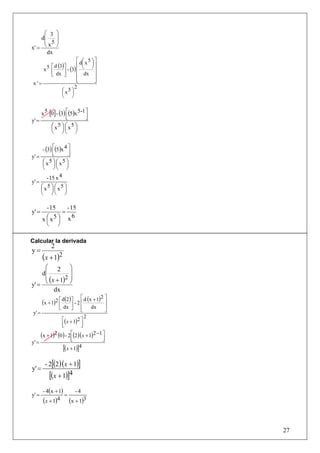 ⎛ 3 ⎞
    d⎜    ⎟
     ⎜ 5⎟
x' = ⎝
       x ⎠
       dx
                        ⎡ d⎛ x 5 ⎞ ⎤
                           ⎜ ⎟
      5 ⎡ d (3) ⎤ - (3) ⎢ ⎝ ⎠ ⎥
     x ⎢        ⎥       ⎢          ⎥
        ⎣ dx ⎦          ⎢ dx ⎥
                        ⎢
                        ⎣          ⎥
                                   ⎦
x '=
                      2
              ⎛ x5 ⎞
              ⎜ ⎟
              ⎝ ⎠


     x 5 [0] - (3) ⎡(5)x 5 -1 ⎤
                   ⎢
                   ⎣          ⎥
                              ⎦
y' =
          ⎛x ⎟⎜ ⎟
          ⎜
              5 ⎞ ⎛ x5 ⎞
          ⎝ ⎠⎝ ⎠


      - (3) ⎡(5)x 4 ⎤
            ⎢
            ⎣       ⎥
                    ⎦
y' =
      ⎛ x5 ⎞ ⎛ x5 ⎞
      ⎜ ⎟⎜ ⎟
      ⎝ ⎠⎝ ⎠
         - 15 x 4
y' =
     ⎛ x5 ⎞ ⎛ x5 ⎞
     ⎜ ⎟⎜ ⎟
     ⎝ ⎠⎝ ⎠

          - 15    - 15
y' =            =
        x ⎛ x5 ⎞ x
                     6
          ⎜ ⎟
          ⎝ ⎠

Calcular la derivada
             2
y=
        (x + 1)2
     ⎛ 2 ⎞
    d⎜           ⎟
     ⎜ ( x + 1)2 ⎟
y' = ⎝           ⎠
          dx
                             ⎡          2⎤
        (x + 1)2 ⎡ d(2) ⎤ - 2 ⎢ d (x + 1)
                 ⎢      ⎥                ⎥
                 ⎣ dx ⎦      ⎢
                             ⎣
                                     dx  ⎥
                                         ⎦
 y' =
                                 2
                   ⎡(x + 1)2 ⎤
                   ⎢
                   ⎣         ⎥
                             ⎦
        (x + 1)2 (0) - 2⎡(2)(x + 1)2 −1 ⎤
                        ⎢               ⎥
                        ⎣                   ⎦
y' =
                   [(x + 1)]4

          - 2[(2 )(x + 1)]
y' =
            [(x + 1)]4
         - 4(x + 1)   -4
y' =                =
         (x + 1)4 (x + 1)3


                                                27
 