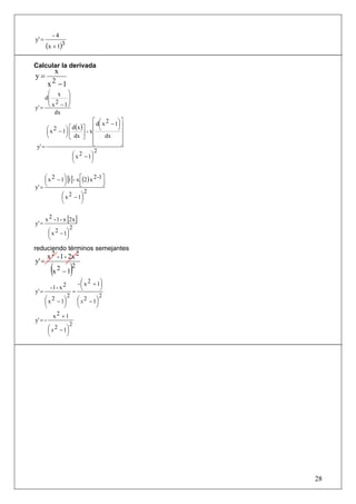 -4
y' =
       (x + 1)3

Calcular la derivada
           x
y=
        x 2 −1
      ⎛ x ⎞
     d⎜     ⎟
      ⎜ 2   ⎟
y' =  ⎝ x −1⎠
         dx
                               ⎡ d ⎛ x 2 − 1⎞ ⎤
                                   ⎜        ⎟⎥
      ⎛ x 2 − 1⎞ ⎡ d(x ) ⎤ - x ⎢ ⎝
      ⎜        ⎟⎢
                                            ⎠
                               ⎢              ⎥
      ⎝        ⎠ ⎣ dx ⎥ ⎢⎦            dx      ⎥
                               ⎢
                               ⎣              ⎥
                                              ⎦
 y' =
                                2
                   ⎛ x 2 − 1⎞
                   ⎜          ⎟
                   ⎝          ⎠

     ⎛ x 2 − 1⎞ [1] - x ⎡(2 ) x 2 -1 ⎤
     ⎜        ⎟
     ⎝        ⎠         ⎢
                        ⎣            ⎥
                                     ⎦
y' =
                           2
             ⎛ x 2 − 1⎞
             ⎜           ⎟
             ⎝           ⎠


       x 2 - 1 - x [2x ]
y' =
                    2
        ⎛ x 2 − 1⎞
        ⎜         ⎟
        ⎝         ⎠
reduciendo términos semejantes
    x 2 - 1 - 2x 2
y' =
         (x 2 − 1)2
                       - ⎛ x 2 + 1⎞
                         ⎜        ⎟
         -1 - x 2        ⎝        ⎠
y' =                 =
                 2                2
     ⎛ x 2 − 1⎞
     ⎜         ⎟       ⎛ x 2 − 1⎞
                       ⎜        ⎟
     ⎝         ⎠       ⎝        ⎠
          x 2 +1
y' = -
                   2
       ⎛ x 2 − 1⎞
       ⎜         ⎟
       ⎝         ⎠




                                                  28
 