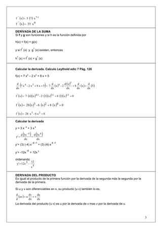 f ' (x ) = 5 (7 ) x 7-1
f ' (x ) = 35 x 6

DERIVADA DE LA SUMA
Si f y g son funciones y si h es la función definida por

h(x) = f(x) + g(x)

y si f’ (x) y g’ (x) existen, entonces

h’ (x) = f’ (x) + g’ (x)


Calcular la derivada. Calculo Leythold edic 7 Pág. 126

f(x) = 7 x4 – 2 x3 + 8 x + 5

 d
dx
       (                       )
   7 x 4 - 2 x 3 + 8 x + 5 = 7 (x )4 - 2
                               d
                              dx
                                         d (x )3
                                           dx
                                                 +8
                                                     d
                                                    dx
                                                       (x ) + d (5)
                                                              dx

f ' (x ) = 7 (4 )(x )4-1 - 2 (3)(x )3-1 + 8 (1)(x )1-1 + 0


f ' (x ) = 28 (x )3 - 6 (x )2 + 8 (x )0 + 0

f ' (x ) = 28 x 3 - 6 x 2 + 8

Calcular la derivada

y = 3 x -4 + 3 x 4

y' =
           ( ) ( )
       d 3x - 4 d 3x 4
               +
         dx       dx
                  -4 -1                 4 -1
y’= (3) (-4) x            + (3) (4) x

            -5
y’= -12x         + 12x 3

ordenando
              12
 y' = 12x 3 -
              x5

DERIVADA DEL PRODUCTO
Es igual al producto de la primera función por la derivada de la segunda más la segunda por la
derivada de la primera.

Si u y v son diferenciables en x, su producto (u v) también lo es,
d
  (uv ) = u dv + v du
d           dx     dx
La derivada del producto (u v) es u por la derivada de v mas v por la derivada de u.



                                                                                                 3
 