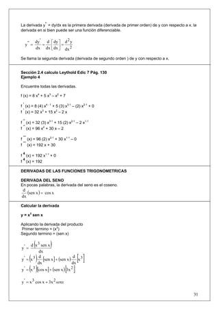 La derivada y’ = dy/dx es la primera derivada (derivada de primer orden) de y con respecto a x. la
derivada en si bien puede ser una función diferenciable.

                '              2
      y ' ' = dy = d ⎡ dy ⎤ = d y
              dx dx ⎢ dx ⎥ dx 2
                     ⎣ ⎦

Se llama la segunda derivada (derivada de segundo orden ) de y con respecto a x.


Sección 2.4 calculo Leythold Edic 7 Pág. 130
Ejemplo 4

Encuentre todas las derivadas.

f (x) = 8 x4 + 5 x3 – x2 + 7
 ‘
f (x) = 8 (4) x4 - 1 + 5 (3) x3-1 – (2) x2-1 + 0
 ‘
f (x) = 32 x3 + 15 x2 – 2 x

 ‘‘
f (x) = 32 (3) x3-1 + 15 (2) x2-1 – 2 x1-1
 ‘‘
f (x) = 96 x2 + 30 x – 2

 ‘‘‘
f (x) = 96 (2) x2-1 + 30 x1-1 – 0
 ‘‘‘
f (x) = 192 x + 30

 4
f (x) = 192 x1-1 + 0
 4
f (x) = 192

DERIVADAS DE LAS FUNCIONES TRIGONOMETRICAS

DERIVADA DEL SENO
En pocas palabras, la derivada del seno es el coseno.
 d
   (sen x ) = cos x
dx

Calcular la derivada

y = x3 sen x

Aplicando la derivada del producto
Primer termino = (x3)
Segundo termino = (sen x)


y' =
           (
     d x 3 sen x    )
          dx
      ( )
y' = x3
          d
            [sen x ] + (sen x ) d x 3   [ ]
y ' = (x 3 )[cos x ] + (sen x ) [3x 2 ]
         dx                    dx



y ' = x 3 cos x + 3x 2 senx

                                                                                                31
 