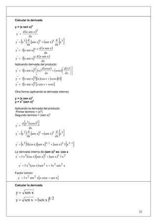 Calcular la derivada

y = (x sen x)3
       d (x sen x )3
 y' =
            dx
y' = x3( ) d
          dx
              [sen x ]3 + (sen x )3 d x 3
                                    dx
                                         [ ]
                       d (x sen x )
y ' = 3[x sen x ]3 −1
                           dx
                    d (x sen x )
y ' = 3[x sen x ]2
                         dx
Aplicando derivada del producto
                   ⎡ d (senx )          ⎛ d ( x ) ⎞⎤
y ' = 3[x sen x ]2 ⎢(x )       + (senx )⎜         ⎟⎥
                   ⎣     dx             ⎝ dx ⎠⎦
y ' = 3[x sen x ]2 [(x ) cos x + (senx )(1)]
y ' = 3[x sen x ]2 [x cos x + senx]

Otra forma (aplicando la derivada interna)

y = (x sen x)3
y = x3 (sen x)3

Aplicando la derivada del producto
Primer termino = (x3)
Segundo termino = (sen x)3


y' =
        [
     d x 3 (senx )3  ]
           dx
y' = x3( )d
         dx
             [sen x ]3 + (sen x )3 d x 3
                                   dx
                                         [ ]
       ( )                                       [ ]
y ' = x 3 3(cos x ) [sen x ]3 - 1 + (sen x )3 3 x 3 - 1

La derivada interna de (sen x)3 es: cos x
y ' = 3 x 3 (cos x ) [sen x ]2 + (sen x )3 3 x 2

   y ' = 3 x 3 (cos x ) sen 2 x + 3x 2 sen 3 x

Factor común
  y ' = 3 x 2 sen 2 x[x cosx + sen x ]

Calcular la derivada

y = sen x
y = sen x = (sen x )1 2

                                                          32
 