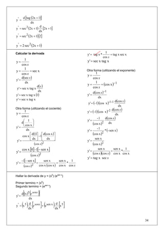 d [tag (2x + 1)]
y' =
              dx
y ' = sec 2 (2x + 1) [2x + 1]
                     d
                    dx
y ' = sec 2 (2x + 1) [2]

y ' = 2 sec 2 (2x + 1)

Calcular la derivada                                                  1
                                                     y' = tag x *         = tag x sec x
                                                                    cos x
     1                                               y' = sec x tag x
y=
   cos x
     1
y=       = sec x                                     Otra forma (utilizando el exponente)
   cos x                                                  1
                                                     y=
       d(sec x )                                        cos x
y' =
                                                              = (cos x )−1
         dx                                               1
                  d(x )
                                                     y=
 y' = sec x tag x                                       cos x
                   dx                                       d(cos x )−1
y' = sec x tag x (1)                                 y' =
                                                                dx
y' = sec x tag x
                                                                               d (cos x )
                                                      y' = (- 1)(cos x )-1 -1
                                                                                  dx
Otra forma (utilizando el cociente)                                         d(cos x )
y=
         1                                           y' = (- 1)(cos x )- 2
                                                                                dx
       cos x
                                                               -1     d (cos x )
       ⎛ 1 ⎞                                         y' =
      d⎜
       ⎝ cos x ⎠
                ⎟                                         (cos x ) dx
                                                                   2
y' =
                                                                     * (- sen x )
                                                               -1
          dx                                         y' =
             ⎡ d(1) ⎤ ⎡ d(cos x ) ⎤                       (cos x )2
      cos x ⎢       ⎥ - 1⎢        ⎥
 y' =        ⎣ dx ⎦ ⎣ dx ⎦                           y' =
                                                             sen x
                    (cos x )2                             (cos x )2
       cos x [0] - 1[− sen x ]                       y' =
                                                                sen x
                                                                           =
                                                                             sen x 1
y' =                                                                                *
                                                          (cos x )(cos x ) cos x cos x
             (cos x )2
                                                     y' = tag x sec x
     - 1[− sen x ]         sen x        sen x   1
y' =               =                  =       *
        (cos x )2       cos x (cos x ) cos x cos x


Hallar la derivada de y = (x5) (esen x)

Primer termino = (x5)
Segundo termino = (esen x)


y' =
        [ ( )]
       d (x )5 e senx
              dx

y' = x5( ) dx [e senx ]+ (esen x ) dx [x 5 ]
            d                       d




                                                                                            34
 