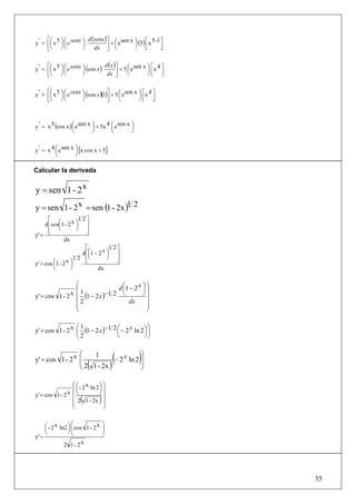 ⎡                   d (senx ) ⎤ ⎛ sen x ⎞ ⎡ 5 -1 ⎤
y ' = ⎢⎛ x 5 ⎞ ⎛ e senx ⎞
       ⎜ ⎟⎜             ⎟             + ⎜e    ⎟ (5) ⎢ x
      ⎣⎝ ⎠⎝             ⎠    dx ⎥ ⎝ ⎦         ⎠ ⎣       ⎥
                                                        ⎦


      ⎡                            d (x ) ⎤
y ' = ⎢⎛ x 5 ⎞ ⎛ e senx ⎞ (cos x )
       ⎜ ⎟⎜             ⎟                   + 5 ⎛ e sen x ⎞ ⎡ x 4 ⎤
                                                ⎜         ⎟⎢ ⎥
      ⎣⎝ ⎠ ⎝            ⎠           dx ⎥  ⎦     ⎝         ⎠⎣ ⎦


y ' = ⎡⎛ x 5 ⎞ ⎛ e senx ⎞ (cos x )(1)⎤ + 5 ⎛ e sen x ⎞ ⎡ x 4 ⎤
      ⎢⎜ ⎟ ⎜            ⎟            ⎥     ⎜         ⎟⎢ ⎥
      ⎣⎝ ⎠ ⎝            ⎠            ⎦     ⎝         ⎠⎣ ⎦



y ' = x 5 (cos x ) ⎛ e sen x ⎞ + 5x 4 ⎛ e sen x ⎞
                   ⎜         ⎟        ⎜         ⎟
                   ⎝         ⎠        ⎝         ⎠


y ' = x 4 ⎛ e sen x ⎞ [x cos x + 5]
          ⎜         ⎟
          ⎝         ⎠

Calcular la derivada


y = sen 1 - 2 x
y = sen 1 - 2 x = sen (1 - 2x )1 2
       ⎡              1 2⎤
     d ⎢ sen⎛1 - 2 x ⎞ ⎥
            ⎜        ⎟
       ⎢ ⎝           ⎠ ⎥
y' = ⎣                    ⎦
               dx
                          ⎡          1 2⎤
                        d ⎢⎛1 − 2 x ⎞ ⎥
                           ⎜        ⎟
                   1 2 ⎢⎝           ⎠ ⎥
                          ⎣             ⎦
y' = cos ⎛1 - 2 x ⎞
          ⎜       ⎟
          ⎝       ⎠            dx

                 ⎛               d ⎛1 − 2 x ⎞ ⎞
                 ⎜1                ⎜        ⎟⎟
y' = cos 1 - 2 x ⎜ (1 − 2 x )−1 2 ⎝         ⎠⎟
                 ⎜2                  dx       ⎟
                 ⎜                            ⎟
                 ⎝                            ⎠

                 ⎛1                              ⎞
y' = cos 1 - 2 x ⎜ (1 − 2 x )−1 2 ⎛ − 2 x ln 2 ⎞ ⎟
                                  ⎜            ⎟
                 ⎝2               ⎝            ⎠⎠

                 ⎛
y' = cos 1 - 2 x ⎜
                      1
                 ⎜ 2 1 - 2x(
                                       ⎞
                            − 2 x ln 2 ⎟
                                       ⎟ )(           )
                 ⎝                     ⎠

                 ⎛ ⎛ - 2 x ln 2 ⎞ ⎞
                 ⎜⎜             ⎟⎟
y' = cos 1 - 2 x ⎜⎝             ⎠⎟
                       (
                 ⎜ 2 1 - 2x ⎟
                 ⎜
                                 )⎟
                 ⎝                ⎠


     ⎛ - 2 x ln2 ⎞ ⎛ cos 1 - 2 x
     ⎜           ⎟⎜
                                     ⎞
                                     ⎟
     ⎝           ⎠⎜⎝
                                     ⎟
                                     ⎠
y' =
               2 1- 2x




                                                                      35
 