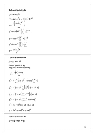 Calcular la derivada

y = cos x
y = cos x = cos (x )1 2
    d ⎡cos (x )1 2 ⎤
      ⎢            ⎥
y' = ⎣             ⎦
          dx
                   ⎛1⎞
y' = - sen (x )1 2 ⎜ ⎟ (x )1 2 − 1
                   ⎝2⎠

             ⎛1⎞
y' = - sen x ⎜ ⎟ (x )- 1 2
             ⎝2⎠
             ⎛1⎞⎛ 1 ⎞
y' = - sen x ⎜ ⎟ ⎜      ⎟
             ⎝2⎠⎝ x ⎠
        - sen x
y' =
         2 x

Calcular la derivada

y = (x) (sen x)3

Primer termino = (x)
Segundo termino = (sen x)3


 y' =
             [
        d (x )(senx )3   ]
              dx

y ' = (x )
              d
             dx
                 [           ]
                (sen x )3 + (sen x )3 d [x ]
                                      dx

y ' = (x )(cos x )3
                       d
                      dx
                             [ ]
                         (x )3 + (sen x )3 [1]

                    [           ]
y ' = (x )(cos x )3 (3)(x )3 −1 + (sen x )3

y ' = (x )(cos x )3 [(3)(x )2 ]+ (sen x )3

y ' = 3 (x )(x )2 (cos x )3 + (sen x )3

y ' = 3 x 3 (cos x )3 + (sen x )3


Calcular la derivada

y = ln [sen (x2 + 5)]


                                                 36
 