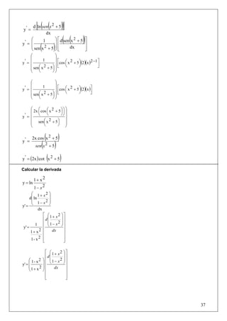 y
          [( (   2
   ' = d ln sen x + 5            )]
                 dx
     ⎛      1                ⎞ ⎡ d (sen (x 2 + 5) ⎤
y' = ⎜                       ⎟⎢
     ⎝      (
     ⎜ sen x 2 + 5 ⎟ ⎢
                   ⎠⎣    )             dx        ⎥
                                                 ⎦
                                                  ⎥

     ⎛                ⎞
     ⎜                ⎟
                      ⎟ ⎡cos ⎛ x 2 + 5 ⎞(2 )(x )2 −1 ⎤
  '= ⎜       1
y                            ⎜         ⎟
     ⎜ sen⎛ x 2 + 5 ⎞ ⎟ ⎢
          ⎜         ⎟⎟⎣
                             ⎝         ⎠             ⎥
                                                     ⎦
     ⎜
     ⎝    ⎝         ⎠⎠

     ⎛                ⎞
     ⎜                ⎟
                      ⎟ ⎡cos ⎛ x 2 + 5 ⎞(2 )(x )⎤
             1
y' = ⎜                       ⎜         ⎟
     ⎜ sen⎛ x 2 + 5 ⎞ ⎟ ⎢
          ⎜         ⎟⎟⎣
                             ⎝         ⎠        ⎥
                                                ⎦
     ⎜
     ⎝    ⎝         ⎠⎠

     ⎛ ⎛                  ⎞⎞
     ⎜ 2x ⎜ cos ⎛ x + 5 ⎞ ⎟ ⎟
                   2
                ⎜       ⎟
          ⎝     ⎝       ⎠⎠ ⎟
y' = ⎜
     ⎜        ⎛ 2    ⎞ ⎟
     ⎜ sen⎜ x + 5 ⎟ ⎟
              ⎝      ⎠ ⎠
     ⎝

                 (
       2x cos x 2 + 5         )
y' =
             (
         sen x 2 + 5     )
                     (
y ' = (2x ) cot x 2 + 5           )
Calcular la derivada

         1+ x2
y = ln
         1− x2
       ⎛ 1+ x2 ⎞
      d⎜ ln       ⎟
       ⎜         2⎟
            1− x ⎠
y' = ⎝
            dx
               ⎡ ⎛1+ x2 ⎞⎤
               ⎢d⎜       ⎟⎥
               ⎢ ⎜1 − x2 ⎟⎥
               ⎢ ⎝       ⎠⎥
          1
 y' =
       1+ x  2 ⎢    dx    ⎥
               ⎢          ⎥
       1- x2 ⎢ ⎣
                          ⎥
                          ⎦

               ⎡ ⎛1 + x2 ⎞ ⎤
               ⎢ d⎜      ⎟⎥
     ⎛ 1- x2 ⎞ ⎢ ⎜1 − x2 ⎟ ⎥
y' = ⎜       ⎟⎢ ⎝        ⎠⎥
     ⎜     2 ⎟⎢     dx     ⎥
     ⎝1+ x ⎠ ⎢             ⎥
               ⎢           ⎥
               ⎣           ⎦




                                                         37
 