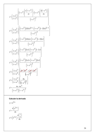 ⎡           ⎛ d ⎛1 + x 2 ⎞ ⎞              ⎛ d ⎛1 - x 2 ⎞ ⎞ ⎤
               ⎢⎛          ⎜ ⎜          ⎟⎟               ⎜ ⎜          ⎟ ⎟⎥
                               ⎝        ⎠ ⎟ - ⎛1 + x 2 ⎞ ⎜ ⎝          ⎠⎟
               ⎢ ⎜1 - x ⎞ ⎜
                       2
                         ⎟                    ⎜        ⎟                  ⎥
               ⎢ ⎝       ⎠⎜      dx       ⎟ ⎝          ⎠⎜      dx       ⎟⎥
     ⎛ 1- x2 ⎞ ⎢           ⎜              ⎟              ⎜              ⎟
y' = ⎜       ⎟             ⎝              ⎠              ⎝              ⎠⎥
     ⎜     2⎟  ⎢                                  2                       ⎥
     ⎝1+ x ⎠ ⎢                       ⎛1 - x 2 ⎞
                                     ⎜          ⎟                         ⎥
               ⎢                     ⎝          ⎠                         ⎥
               ⎢                                                          ⎥
               ⎢                                                          ⎥
               ⎣                                                          ⎦
                  ⎡                  2 -1 - ⎛1 + x 2 ⎞ (− 2 )(x )2 −1 ⎤
                    ⎛     2⎞
     ⎛ 1- x2    ⎞ ⎢ ⎜1 - x ⎟ (2)(x )        ⎜        ⎟                ⎥
y' = ⎜          ⎟ ⎢⎝       ⎠                ⎝        ⎠                ⎥
     ⎜     2    ⎟⎢                               2                    ⎥
     ⎝1+ x      ⎠⎢                    ⎛1 - x ⎟
                                      ⎜
                                              2⎞
                                                                      ⎥
                  ⎣                   ⎝        ⎠                      ⎦
                 ⎡                                       ⎤
                   ⎛     2⎞             ⎛       2⎞
     ⎛ 1 - x 2 ⎞ ⎢ ⎜1 - x ⎟ (2)(x ) - ⎜1 + x ⎟ (− 2)(x ) ⎥
y' = ⎜         ⎟ ⎢⎝       ⎠             ⎝          ⎠     ⎥
     ⎜       2 ⎟⎢                             2          ⎥
     ⎝1+ x ⎠ ⎢                  ⎛1 - x 2 ⎞
                                ⎜           ⎟            ⎥
                 ⎣              ⎝           ⎠            ⎦
                 ⎡                                     ⎤
                   ⎛     2⎞          ⎛        2⎞
     ⎛ 1 - x 2 ⎞ ⎢ ⎜1 - x ⎟ (2 x ) - ⎜1 + x ⎟ (− 2 x ) ⎥
y' = ⎜         ⎟ ⎢⎝       ⎠          ⎝          ⎠      ⎥
     ⎜       2 ⎟⎢                          2           ⎥
     ⎝ 1+ x ⎠                 ⎛1 - x ⎟2⎞
                 ⎢            ⎜                        ⎥
                 ⎣            ⎝          ⎠             ⎦
                 ⎡                                   ⎤
                   ⎛     2⎞           ⎛        2⎞
     ⎛ 1 - x 2 ⎞ ⎢ ⎜1 - x ⎟ (2 x ) + ⎜1 + x ⎟ (2 x ) ⎥
y' = ⎜         ⎟ ⎢⎝       ⎠           ⎝          ⎠   ⎥
     ⎜       2 ⎟⎢                         2          ⎥
     ⎝1+ x ⎠ ⎢               ⎛1 - x 2 ⎞
                             ⎜          ⎟            ⎥
                 ⎣           ⎝          ⎠            ⎦
     ⎛ 1 - x 2 ⎞ ⎡ 2x - 2x 3 + 2x + 2x 3 ⎤
y' = ⎜         ⎟⎢                        ⎥
     ⎜1 + x 2 ⎟ ⎢
     ⎝         ⎠⎢⎣        1- x2( )
                                2        ⎥
                                         ⎥
                                         ⎦
     ⎛ 1 - x 2 ⎞ ⎡ 4x ⎤
y' = ⎜         ⎟⎢        ⎥
     ⎜1+ x2 ⎟ ⎢
     ⎝               ( )2⎥
               ⎠ ⎢ 1- x2 ⎥
                 ⎣       ⎦
             4x - 4x 3
y' =
                               2
       ⎛1 + x 2 ⎞ ⎛1 − x 2 ⎞
       ⎜        ⎟⎜         ⎟
       ⎝        ⎠⎝         ⎠


Calcular la derivada

y = e1 x

     d ⎛ e1 x ⎞
       ⎜      ⎟
       ⎝      ⎠
y' =
         dx
               ⎛1⎞
              d⎜ ⎟
y' = ⎛ e1 x ⎞ ⎝ ⎠
                x
     ⎜      ⎟
     ⎝      ⎠ dx




                                                                              38
 