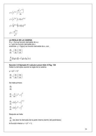 d ⎛ x −1 ⎞
                ⎜      ⎟
y' = ⎛ e1 x ⎞ ⎝        ⎠
     ⎜      ⎟
     ⎝      ⎠ dx

y' = ⎛ e1 x ⎞ (- 1)(x )-1-1
     ⎜      ⎟
     ⎝      ⎠

       ( )
y' = e1 x (- 1)(x )- 2

       - e1 x
y' =
        x2

LA REGLA DE LA CADENA
Si y = f(u) es función derivable de u y
u = g(x) es función derivable de x
entonces y = f(g(x)) es función derivable de x, con

dy ⎛ dy ⎞ ⎛ du ⎞
  =⎜ ⎟⎜ ⎟
dx ⎝ du ⎠ ⎝ dx ⎠

 d
   [f (g(x ))] = f ' (g(x )) g ' (x ) ’
dx

Sección 3.5 Ejemplo # 3 calculo Larson Edic 5 Pág. 139
Hallar la derivada usando la regla de la cadena.

y = (x2 + 1)3

dy ⎛ dy ⎞ ⎛ du ⎞
  =⎜ ⎟⎜ ⎟
dx ⎝ du ⎠ ⎝ dx ⎠

Se halla primero

dy
du

dy d ⎛ 2       3
  =   ⎜ x + 1⎞
             ⎟
du du ⎝      ⎠

                    3 −1
   = (3) ⎛ x 2 + 1⎞
dy
         ⎜        ⎟
du       ⎝        ⎠
                    2
   = (3) ⎛ x 2 + 1⎞
dy
         ⎜        ⎟
du       ⎝        ⎠

Después se halla

du
dx (es decir la derivada de la parte interna dentro del paréntesis)
la función interior u = (x2 + 1)


                                                                      39
 