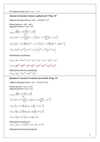 ’     ’      ’
En notación prima, (u v) = u v + v u

Calcular la derivada. Calculo Leythold edic 7 Pág. 127

Hallar la derivada de h(x) = (2x3 – 4x2) (3x5 + x2)

Primer termino = (2x3 – 4x2)
Segundo termino = (3x5 + x2)


h ' (x ) =
                 [(               )(
           d 2 x 3 - 4x 2 3 x 5 + x 2       )]
                         dx
             (
h ' ( x) = 2 x 3 - 4 x 2
                           d
                          dx
                             ) [              ](
                             3 x5 + x2 + 3 x5 + x2
                                                    d
                                                   dx
                                                      2 x3 − 4 x2  ) [            ]
             (               )[                      ](                  )[
h ' ( x) = 2 x 3 - 4 x 2 3 (5) x 5-1 + 2 x 2-1 + 3 x 5 + x 2 2 (3) x 3-1 - 4 (2 ) x 2-1   ]
h ' ( x) = ⎛ 2x 3 - 4x 2 ⎞ ⎡ 15 x 4 + 2 x ⎤ + ⎛ 3x 5 + x 2 ⎞ ⎡6 x 2 - 8 x ⎤
           ⎜             ⎟⎢
           ⎝             ⎠⎣               ⎥ ⎜
                                          ⎦ ⎝
                                                           ⎟⎢
                                                           ⎠⎣             ⎥
                                                                          ⎦

Resolviendo el polinomio

h ' ( x) = 30 x 7 - 60 x 6 + 4 x 4 - 8 x 3 + 18 x 7 + 6 x 4 - 24 x 6 - 8 x 3

h ' ( x) = 30 x 7 - 60 x 6 + 4x 4 - 8x 3 + 18 x 7 + 6 x 4 - 24 x 6 - 8 x 3

Reduciendo términos semejantes
h ' ( x) = 48 x 7 - 84 x 6 + 10x 4 - 16x 3

Ejemplo # 1 sección 3.4 calculo Larson Edic 5 Pág. 131

Hallar la derivada de f(x) = (3 x – 2 x2) (5 + 4 x)

Primer termino = (3 x – 2 x2)
Segundo termino = (5 + 4 x)


f ' (x ) =
                 [(          )
           d 3 x - 2 x 2 (5 + 4 x )    ]
                       dx
             (
f ' ( x) = 3 x - 2 x 2   )
                         d
                        dx
                                                           [
                           [5 + 4 x ] + (5 + 4 x ) d 3 x − 2 x 2
                                                  dx
                                                                              ]
             (
f ' ( x) = 3 x - 2 x 2   )[ 4] + (5 + 4 x ) [3 - 2 * 2 x 2-1 ]
             (
f ' ( x) = 3x - 2x 2     )[ 4] + (5 + 4x ) [3 - 2 * 2x1 ]
             [               ]
f ' ( x) = 12 x - 8 x 2 + (5 + 4 x ) [3 - 4 x ]

Resolviendo el polinomio
             [               ](
f ' ( x) = 12 x - 8 x 2 + 15 + 12 x - 20 x - 16 x 2            )
Reduciendo términos semejantes


                                                                                              4
 