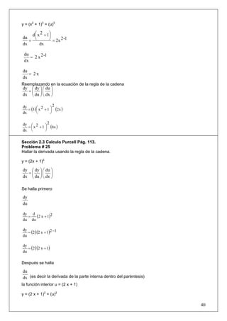 y = (x2 + 1)3 = (u)3

    d ⎛ x 2 + 1⎞
      ⎜        ⎟
   = ⎝         ⎠ = 2x 2 -1
du
dx       dx

 du
    = 2 x 2 -1
 dx

du
   = 2x
dx
Reemplazando en la ecuación de la regla de la cadena
dy ⎛ dy ⎞ ⎛ du ⎞
  =⎜ ⎟⎜ ⎟
dx ⎝ du ⎠ ⎝ dx ⎠

                     2
   = (3) ⎛ x 2 + 1 ⎞ (2x )
dy
         ⎜         ⎟
dx       ⎝         ⎠

dy ⎛ 2        2
  = ⎜ x + 1 ⎞ (6x )
            ⎟
dx ⎝        ⎠

Sección 2.3 Calculo Purcell Pág. 113.
Problema # 25
Hallar la derivada usando la regla de la cadena.

y = (2x + 1)2

dy ⎛ dy ⎞ ⎛ du ⎞
  =⎜ ⎟⎜ ⎟
dx ⎝ du ⎠ ⎝ dx ⎠

Se halla primero

dy
du

dy d
  =   (2 x + 1)2
du du


   = (2 )(2 x + 1)2 −1
dy
du


   = (2 )(2 x + 1)
dy
du

Después se halla

du
dx (es decir la derivada de la parte interna dentro del paréntesis)
la función interior u = (2 x + 1)

y = (2 x + 1)2 = (u)2

                                                                      40
 