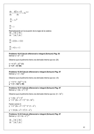 du d (2 x + 1)
   =           = 2x 1-1
dx     dx

 du
    = 2 x0
 dx

du
   = 2
dx
Reemplazando en la ecuación de la regla de la cadena
dy ⎛ dy ⎞ ⎛ du ⎞
  =⎜ ⎟⎜ ⎟
dx ⎝ du ⎠ ⎝ dx ⎠


   = (2 )(2x + 1 )(2 )
dy
dx


   = 4 (2 x + 1 )
dy
dx

Problema 10.8 Calculo diferencial e integral (Schaum) Pág. 93
Derivar s = (t2 – 3)4

Observe que el polinomio tiene una derivada interna que es: (2t)

s’ = 4 *(t2 – 3)3 *(2t)
s’ = (t2 – 3)3 (8t)


Problema 10.30 Calculo diferencial e integral (Schaum) Pág. 97
Derivar y = (1 – 5x)6

Observe que el polinomio tiene una derivada interna que es: (-5)

y ’ = 6 *(1 – 5x)5 * (- 5)
y ’ = (1 – 5x)5 (- 30)

Problema 10.31 Calculo diferencial e integral (Schaum) Pág. 97
Derivar y = (3x – x3 + 1)4

Observe que el polinomio tiene una derivada interna que es: (3 – 3x2 )

y ’ = (3x – x3 + 1)4
y ’ = 4 * (3x – x3 + 1)3 * (3 – 3x2 )

Factor común 3
y ’ = 4 * (3x – x3 + 1)3 * 3 * (1 – x2 )

y ’ = 12 (3x – x3 + 1)3 (1 – x2 )

Problema 10.32 Calculo diferencial e integral (Schaum) Pág. 97
Derivar y = (3 + 4x – x2 )1/2

dy ⎛ dy ⎞ ⎛ du ⎞
  =⎜ ⎟⎜ ⎟
dx ⎝ du ⎠ ⎝ dx ⎠

                                                                         41
 