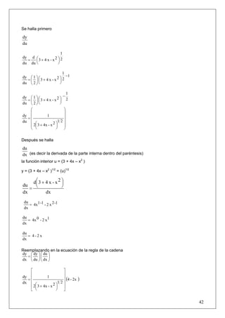 Se halla primero

dy
du

                     1
dy d ⎛
  =               2⎞2
      ⎜3 + 4 x - x ⎟
du du ⎝            ⎠

                       1
dy ⎛ 1 ⎞ ⎛               −1
                    2⎞2
  = ⎜ ⎟ ⎜3 + 4 x - x ⎟
du ⎝ 2 ⎠ ⎝           ⎠

                              1
dy ⎛ 1 ⎞ ⎛                 −
   = ⎜ ⎟ ⎜3 + 4 x - x ⎟ 2⎞ 2
du ⎝ 2 ⎠ ⎝               ⎠
     ⎛                      ⎞
     ⎜                      ⎟
dy ⎜            1           ⎟
   =⎜
du                      12⎟
     ⎜ 2⎛ 3 + 4x - x 2 ⎞
                       ⎟    ⎟
     ⎜ ⎜                    ⎟
     ⎝ ⎝               ⎠    ⎠

Después se halla

du
dx (es decir la derivada de la parte interna dentro del paréntesis)
la función interior u = (3 + 4x – x2 )

y = (3 + 4x – x2 )1/2 = (u)1/2

     d⎛ 3 + 4 x - x 2 ⎞
      ⎜               ⎟
du
   =  ⎝               ⎠
dx          dx
 du
    = 4x1 -1 - 2 x 2 -1
 dx

du
   = 4x 0 - 2 x1
dx

du
   = 4-2x
dx

Reemplazando en la ecuación de la regla de la cadena
dy ⎛ dy ⎞ ⎛ du ⎞
   =⎜ ⎟⎜ ⎟
dx ⎝ du ⎠ ⎝ dx ⎠

    ⎡                    ⎤
    ⎢                    ⎥
dy ⎢
  =
               1         ⎥ (4 - 2x   )
dx ⎢ ⎛                 12⎥
    ⎢ 2⎜ 3 + 4x - x 2 ⎞
                      ⎟  ⎥
    ⎣ ⎝               ⎠  ⎦


                                                                      42
 