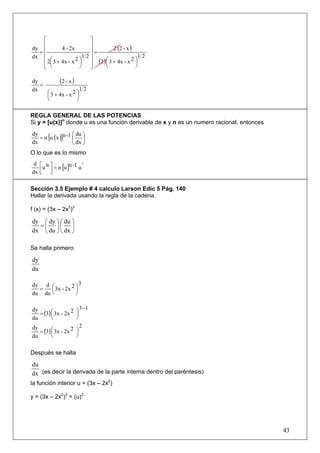 ⎡                    ⎤
     ⎢                    ⎥
dy ⎢          4 - 2x      ⎥=         2 (2 - x )
   =
dx   ⎢                  12⎥                      12
     ⎢ 2⎛ 3 + 4x - x 2 ⎞
        ⎜              ⎟  ⎥ (2 ) ⎛ 3 + 4x - x 2 ⎞
                                 ⎜              ⎟
     ⎣ ⎝               ⎠  ⎦      ⎝              ⎠

dy
   =
           (2 - x )
dx                   12
     ⎛ 3 + 4x - x 2 ⎞
     ⎜              ⎟
     ⎝              ⎠

REGLA GENERAL DE LAS POTENCIAS
Si y = [u(x)]n donde u es una función derivable de x y n es un numero racional, entonces

                    ⎛ du ⎞
   = n [u (x )]n -1 ⎜ ⎟
dy
dx                  ⎝ dx ⎠
O lo que es lo mismo

    u = n [u ]n -1 u '
 d ⎡ n⎤
dx ⎢ ⎥
   ⎣ ⎦

Sección 3.5 Ejemplo # 4 calculo Larson Edic 5 Pág. 140
Hallar la derivada usando la regla de la cadena.

f (x) = (3x – 2x2)3

dy ⎛ dy ⎞ ⎛ du ⎞
  =⎜ ⎟⎜ ⎟
dx ⎝ du ⎠ ⎝ dx ⎠

Se halla primero

dy
du

                   3
      ⎜ 3x - 2x ⎞
dy d ⎛         2
  =              ⎟
du du ⎝          ⎠

                           3 −1
dy
   = (3) ⎛ 3x - 2x 2
         ⎜             ⎞
                       ⎟
du       ⎝             ⎠
                           2
   = (3) ⎛ 3x - 2x 2   ⎞
dy
         ⎜             ⎟
du       ⎝             ⎠

Después se halla

du
dx (es decir la derivada de la parte interna dentro del paréntesis)
la función interior u = (3x – 2x2)

y = (3x – 2x2)3 = (u)3




                                                                                           43
 