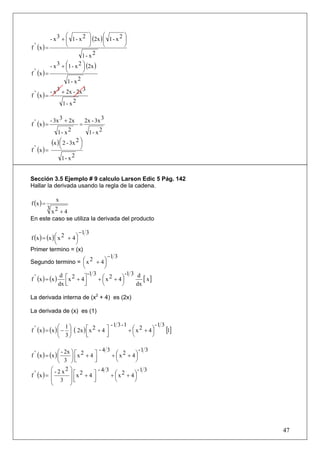 ⎛         ⎞       ⎛         ⎞
           - x 3 + ⎜ 1 - x 2 ⎟ (2x ) ⎜ 1 - x 2 ⎟
f ' (x ) =         ⎝         ⎠       ⎝         ⎠
                          1- x2
             - x 3 + ⎛1 - x 2 ⎞ (2x )
                     ⎜        ⎟
f ' (x ) =           ⎝        ⎠
                      1- x2
             - x 3 + 2x - 2x 3
f ' (x ) =
                    1- x2

             - 3x 3 + 2x        2x - 3x 3
f ' (x ) =                  =
              1- x 2              1- x2
           (x ) ⎛ 2 - 3x 2 ⎞
                ⎜          ⎟
f ' (x ) =      ⎝          ⎠
                 1- x2


Sección 3.5 Ejemplo # 9 calculo Larson Edic 5 Pág. 142
Hallar la derivada usando la regla de la cadena.


f (x ) =
                x
      3 2
       x +4
En este caso se utiliza la derivada del producto

                          −1 3
f (x ) = (x ) ⎛ x 2 + 4 ⎞
              ⎜         ⎟
              ⎝         ⎠
Primer termino = (x)
                                      −1 3
Segundo termino = ⎛ x 2 + 4 ⎞
                         ⎜          ⎟
                         ⎝          ⎠
                            -1 3              -1 3 d
f ' (x ) = (x ) ⎡ x 2 + 4⎤
                d
                                 + ⎛ x 2 + 4⎞
                                   ⎜        ⎟         [ x]
               dx ⎢
                  ⎣       ⎥
                          ⎦        ⎝        ⎠      dx

La derivada interna de (x2 + 4) es (2x)

La derivada de (x) es (1)

                ⎛ 1⎞                     -1 3 -1              -1 3
f ' (x ) = (x ) ⎜ − ⎟ ( 2x ) ⎡ x 2 + 4 ⎤
                             ⎢         ⎥
                                                 + ⎛ x 2 + 4⎞
                                                   ⎜        ⎟      [1]
                ⎝ 3⎠         ⎣         ⎦           ⎝        ⎠

                 ⎛ - 2x ⎞ ⎡ 2       -4 3              -1 3
f ' ( x ) = (x ) ⎜      ⎟ ⎢x + 4 ⎤⎥
                                         + ⎛ x 2 + 4⎞
                                           ⎜        ⎟
                 ⎝ 3 ⎠⎣           ⎦        ⎝        ⎠
             ⎛ - 2 x2 ⎞             -4 3              -1 3
f ' (x ) = ⎜           ⎟ ⎡x 2 + 4 ⎤      + ⎛ x 2 + 4⎞
                                           ⎜        ⎟
             ⎜ 3 ⎟⎢      ⎣        ⎥
                                  ⎦        ⎝        ⎠
             ⎝         ⎠




                                                                         47
 