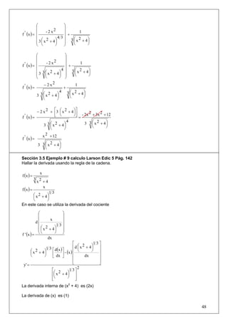 ⎛                 ⎞
           ⎜           2     ⎟
  ' (x ) = ⎜      -2x        ⎟       1
f          ⎜              43 ⎟ +
           ⎜ 3 ⎛ x 2 + 4⎞
           ⎜ ⎜          ⎟    ⎟ 3 ⎛ x 2 + 4⎞
                             ⎟   ⎜        ⎟
           ⎝ ⎝          ⎠    ⎠   ⎝        ⎠

           ⎛                   ⎞
           ⎜                   ⎟
           ⎜      - 2 x2       ⎟
f ' (x ) = ⎜
                                       1
                               ⎟ +
           ⎜ 3⎛ 2          ⎞ ⎟ 3 ⎛ x 2 + 4⎞
                            4
           ⎜ 3 ⎜ x + 4⎟ ⎟            ⎜     ⎟
                 ⎝         ⎠ ⎠       ⎝     ⎠
           ⎝
               − 2 x2
f ' (x ) =
                                     1
                              +
                           4 3⎛ 2
           3 3 ⎛ x 2 + 4⎞
               ⎜         ⎟        ⎜ x + 4⎞
                                         ⎟
               ⎝         ⎠        ⎝      ⎠


           − 2 x 2 + ⎡3 ⎛ x 2 + 4 ⎞⎤
                      ⎢ ⎜         ⎟⎥
  ' (x ) =            ⎣ ⎝         ⎠⎦ - 2x 2 + 3x 2 + 12
f                                    =
                                       3 3 ⎛ x 2 + 4⎞
                              4
               3 3 ⎛ x 2 + 4⎞
                   ⎜        ⎟               ⎜
                                            ⎝
                                                    ⎟
                                                    ⎠
                   ⎝        ⎠
              x 2 + 12
f ' (x ) =
           3 3 ⎛ x 2 + 4⎞
                ⎜        ⎟
                ⎝        ⎠

Sección 3.5 Ejemplo # 9 calculo Larson Edic 5 Pág. 142
Hallar la derivada usando la regla de la cadena.


f (x ) =
             x
           3 2
            x +4
f (x ) =
               x
                13
      ⎛ x 2 + 4⎞
      ⎜        ⎟
      ⎝        ⎠
En este caso se utiliza la derivada del cociente

           ⎛             ⎞
           ⎜             ⎟
           ⎜        x    ⎟
          d⎜
                       13⎟
           ⎜ ⎛ x 2 + 4⎞ ⎟
           ⎜⎜         ⎟ ⎟
             ⎝        ⎠ ⎠
f ' (x ) = ⎝
                  dx
                                  ⎡           13⎤
                                  ⎢d ⎛ x + 4⎞ ⎥
                                        2
                1 3 ⎡ d(x ) ⎤         ⎜      ⎟
      ⎛ x 2 + 4⎞                  ⎢ ⎝        ⎠ ⎥
      ⎜
      ⎝
               ⎟
               ⎠    ⎢ dx ⎥ - (x ) ⎢             ⎥
                    ⎣       ⎦             dx
                                  ⎢             ⎥
 y' =                             ⎣             ⎦
                                      2
                    ⎡ 2        1 3⎤
                    ⎢⎛ x + 4 ⎞ ⎥
                     ⎜        ⎟
                    ⎢⎝        ⎠ ⎥
                    ⎣               ⎦
La derivada interna de (x2 + 4) es (2x)

La derivada de (x) es (1)

                                                          48
 