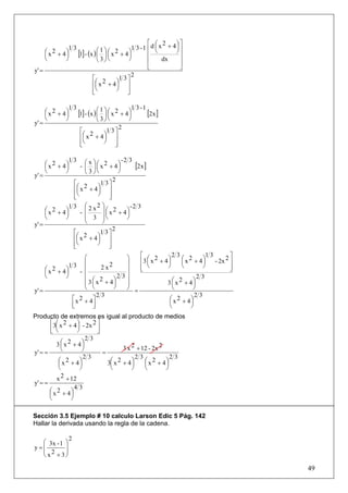 ⎡ ⎛ 2     ⎞⎤
                13                           1 3 -1 ⎢d ⎜ x + 4⎟ ⎥
     ⎛ x 2 + 4 ⎞ [1] - (x ) ⎛ 1 ⎞ ⎛ x 2 + 4 ⎞
     ⎜         ⎟            ⎜ ⎟⎜            ⎟
                                                       ⎝      ⎠
                                                    ⎢           ⎥
     ⎝         ⎠            ⎝ 3⎠⎝           ⎠       ⎢     dx    ⎥
y' =                                                ⎣           ⎦
                                             2
                         ⎡ 2           1 3⎤
                         ⎢⎛ x + 4 ⎞ ⎥
                           ⎜          ⎟
                         ⎢⎝           ⎠ ⎥
                         ⎣                 ⎦

                13                           1 3 -1
     ⎛ x 2 + 4 ⎞ [1] - (x ) ⎛ 1 ⎞ ⎛ x 2 + 4 ⎞
     ⎜         ⎟            ⎜ ⎟⎜            ⎟       [2x ]
     ⎝         ⎠            ⎝ 3⎠⎝           ⎠
y' =
                                        2
                   ⎡ 2           1 3⎤
                    ⎛ x + 4⎞ ⎥
                   ⎢⎜           ⎟
                   ⎢⎝           ⎠ ⎥
                   ⎣                  ⎦

               13 ⎛x⎞                -2 3
     ⎛ x 2 + 4⎞
     ⎜        ⎟    - ⎜ ⎟ ⎛ x 2 + 4⎞
                         ⎜         ⎟      [2x ]
     ⎝        ⎠      ⎝ 3⎠⎝         ⎠
y' =
                                 2
                ⎡ 2        1 3⎤
                 ⎛ x + 4⎞ ⎥
                ⎢⎜        ⎟
                ⎢⎝
                ⎣
                          ⎠ ⎥
                               ⎦
               1 3 ⎛ 2 x2      ⎞            -2 3
     ⎛ x 2 + 4⎞
     ⎜        ⎟   - ⎜          ⎟ ⎛ x 2 + 4⎞
                                 ⎜        ⎟
     ⎝        ⎠     ⎜ 3        ⎟⎝         ⎠
y' =                ⎝          ⎠
                                     2
                 ⎡ 2          1 3⎤
                  ⎛ x + 4⎞ ⎥
                 ⎢⎜          ⎟
                 ⎢⎝
                 ⎣
                             ⎠ ⎥
                                   ⎦
                      ⎛                   ⎞     ⎡            23              13        ⎤
                                                ⎢3 ⎛ x + 4 ⎞      ⎛ x 2 + 4⎞
                                                      2                         - 2x 2 ⎥
                      ⎜                   ⎟        ⎜       ⎟      ⎜         ⎟
     ⎛ x 2 + 4⎞
               13 ⎜            2 x2       ⎟     ⎢ ⎝
                                                ⎣
                                                           ⎠      ⎝         ⎠          ⎥
                                                                                       ⎦
     ⎜        ⎟     - ⎜                   ⎟
     ⎝        ⎠                        23                                 23
                      ⎜ 3 ⎛ x 2 + 4⎞
                      ⎜ ⎜            ⎟    ⎟
                                          ⎟               3 ⎛ x 2 + 4⎞
                                                             ⎜          ⎟
y' =                  ⎝ ⎝            ⎠    ⎠ =                ⎝          ⎠
                            23                                           23
                ⎡ x 2 + 4⎤                                  ⎛ x 2 + 4⎞
                                                            ⎜          ⎟
                ⎢
                ⎣         ⎥
                          ⎦                                 ⎝          ⎠
Producto de extremos es igual al producto de medios
       ⎡3⎛ x 2 + 4 ⎞ - 2x 2 ⎤
       ⎢ ⎜
       ⎣ ⎝
                    ⎟
                    ⎠       ⎥
                            ⎦
                        23
          3 ⎛ x 2 + 4⎞
            ⎜         ⎟
            ⎝         ⎠                3 x 2 + 12 - 2x 2
y' = =                        =
                       23                    23            23
           ⎛ x 2 + 4⎞
           ⎜         ⎟          3⎛ x 2 + 4 ⎞
                                 ⎜         ⎟    ⎛ x 2 + 4⎞
                                                ⎜        ⎟
           ⎝         ⎠           ⎝         ⎠    ⎝        ⎠
          x 2 + 12
y' = =
                   43
       ⎛ x 2 + 4⎞
       ⎜         ⎟
       ⎝         ⎠

Sección 3.5 Ejemplo # 10 calculo Larson Edic 5 Pág. 142
Hallar la derivada usando la regla de la cadena.

               2
  ⎛ 3x - 1 ⎞
y=⎜        ⎟
  ⎜ 2      ⎟
  ⎝ x + 3⎠

                                                                                           49
 
