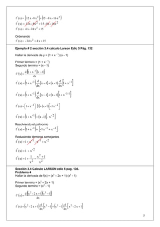 [                 ](
f ' ( x) = 12 x - 8 x 2 + 15 - 8 x - 16 x 2                 )
f ' ( x) = 12x - 8x 2 + 15 - 8x - 16x 2
f ' ( x) = 4 x - 24 x 2 + 15

Ordenando
f ' ( x) = - 24 x 2 + 4 x + 15

Ejemplo # 2 sección 3.4 calculo Larson Edic 5 Pág. 132

Hallar la derivada de y = (1 + x - 1) (x - 1)

Primer termino = (1 + x - 1)
Segundo termino = (x - 1)

f ' (x ) =
                 [(        )
             d 1 + x - 1 (x − 1)       ]
                    dx

             (
f ' ( x) = 1 + x - 1   ) dx [x − 1] + (x - 1) dx [1 + x - 1 ]
                          d                    d



             (
f ' ( x) = 1 + x - 1   ) dx [x − 1] + (x - 1) [1 + x - 1-1 ]
                          d



f ' ( x) = ⎛1 + x - 1 ⎞ [1] + (x - 1) ⎡- 1 x - 2 ⎤
           ⎜          ⎟
           ⎝          ⎠               ⎢
                                      ⎣          ⎥
                                                 ⎦

             (         )
f ' ( x) = 1 + x - 1 + (x - 1) - x - 2     [        ]
Resolviendo el polinomio
             (         ) [
f ' ( x) = 1 + x - 1 + - 1 x - 1 + x - 2                ]
Reduciendo términos semejantes
f ' ( x) = 1 + x - 1 - x - 1 + x - 2

f ' ( x) = 1 + x - 2
                    2
f ' ( x) = 1 + 1 = x + 1
               x2   x2

Sección 3.4 Calculo LARSON edic 5 pag. 136.
Problema 4
Hallar la derivada de f(x) = (x2 – 2x + 1) (x3 - 1)

Primer termino = (x2 – 2x + 1)
Segundo termino = (x3 - 1)


f ' (x ) =
                 [(               )(
             d x 2 - 2 x + 1 x3 − 1            )]
                       dx

             (
f ' ( x) = x 2 - 2 x + 1       ) dx [x 3 − 1]+ (x 3 − 1) dx [ x 2 - 2 x + 1]
                                  d                       d


                                                                               5
 