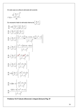En este caso se utiliza la derivada del cociente
                          2
            ⎛ 3x - 1 ⎞
           d⎜        ⎟
            ⎜ 2      ⎟
f ' (x ) =  ⎝ x + 3⎠
               dx
                                                   ⎛ 3x - 1 ⎞
Es necesario hallar la derivada interna de ⎜                ⎟
                                                   ⎜ 2      ⎟
                                                   ⎝ x + 3⎠
          ⎛ 3x - 1 ⎞ d ⎛ 3x - 1 ⎞
    = (2) ⎜
 dy                ⎟     ⎜         ⎟
 dx       ⎜ 2      ⎟ dx ⎜ 2        ⎟
          ⎝ x + 3⎠       ⎝ x + 3⎠
dy ⎛ 6x - 2 ⎞ d ⎛ 3x - 1 ⎞
              ⎟     ⎜          ⎟
    =⎜
dx ⎜ x 2 + 3 ⎟ dx ⎜ x 2 + 3 ⎟
     ⎝        ⎠     ⎝          ⎠
                ⎡⎧                                              ⎫⎤
                ⎢ ⎪ ⎛ x 2 + 3 ⎞ (3x - 1) - (3x - 1) ⎛ x 2 + 3 ⎞ ⎪⎥
                                 d                  d
                    ⎜         ⎟                       ⎜       ⎟
dy ⎛ 6x - 2 ⎞ ⎢ ⎪ ⎝
              ⎟ ⎨             ⎠ dx                 dx ⎝       ⎠ ⎪⎥
    =⎜                                                          ⎬⎥
     ⎜ 2
dx ⎝ x + 3 ⎠ ⎪⎟⎢                                2
                ⎢⎪                   ⎛ x 2 + 3⎞                 ⎪⎥
                                     ⎜        ⎟                 ⎪⎦
                ⎣ ⎩                  ⎝        ⎠                 ⎭
                 ⎡                                   ⎤
                     ⎛ x 2 + 3 ⎞ (3) - (3x - 1)(2x ) ⎥
dy    ⎛ 6x - 2 ⎞ ⎢   ⎜
                     ⎝
                                 ⎟
                                 ⎠
     =⎜        ⎟⎢                                    ⎥
      ⎜ 2      ⎟                                     ⎥
dx    ⎝ x + 3⎠ ⎢               ⎛ x 2 + 3⎞
                                            2
                 ⎢             ⎜          ⎟          ⎥
                 ⎣             ⎝          ⎠          ⎦
                 ⎡                              ⎤
dy    ⎛ 6x - 2 ⎞ ⎢   3x  2 + 9 - 6x 2 + 2x ⎥
     =⎜        ⎟⎢                               ⎥
      ⎜ 2      ⎟                                ⎥
dx    ⎝ x + 3⎠ ⎢           ⎛ x 2 + 3⎞
                                        2
                 ⎢         ⎜          ⎟         ⎥
                 ⎣         ⎝          ⎠         ⎦
                 ⎡                        ⎤
      ⎛ 6x - 2 ⎞ ⎢                        ⎥
dy             ⎟⎢    - 3x 2 + 9 + 2x ⎥
     =⎜
      ⎜ 2      ⎟                     2 ⎥
dx    ⎝ x + 3⎠ ⎢        ⎛ x 2 + 3⎞
                 ⎢      ⎜          ⎟      ⎥
                 ⎣      ⎝          ⎠      ⎦
                      ⎡                       ⎤
                      ⎢
           ⎛ 3x - 1 ⎞ - 3x     2 + 9 + 2x ⎥
     = (2 )⎜
dy                  ⎟⎢                        ⎥
dx         ⎜ 2      ⎟⎢                   2 ⎥
           ⎝ x + 3⎠
                      ⎢ ⎛ x + 3⎞
                                2
                            ⎜          ⎟      ⎥
                      ⎣     ⎝          ⎠      ⎦

                   ⎡                   ⎤
                   ⎢       2 + 9 + 2x ⎥
     = (2)(3x - 1) ⎢
dy                    - 3x             ⎥
dx                 ⎢               3 ⎥
                   ⎢ ⎛ x + 3⎞
                            2          ⎥
                         ⎜       ⎟
                   ⎣ ⎝           ⎠     ⎦
       (2)(3 x - 1) ⎛ - 3x 2 + 9 + 2x ⎞
                    ⎜                 ⎟
dy
     =              ⎝                 ⎠
dx                            3
                 ⎛ x 2 + 3⎞
                 ⎜          ⎟
                 ⎝          ⎠

Problema 10.37 Calculo diferencial e integral (Schaum) Pág. 97


                                                                     50
 