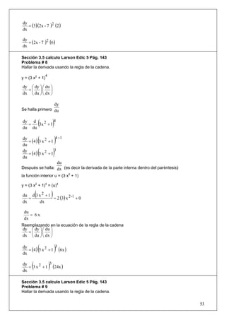 = (3)(2x - 7 )2 (2 )
dy
dx

   = (2x - 7 )2 (6 )
dy
dx

Sección 3.5 calculo Larson Edic 5 Pág. 143
Problema # 8
Hallar la derivada usando la regla de la cadena.
                  4
y = (3 x2 + 1)

dy ⎛ dy ⎞ ⎛ du ⎞
  =⎜ ⎟⎜ ⎟
dx ⎝ du ⎠ ⎝ dx ⎠

                              dy
Se halla primero du

dy d
  =
du du
      3x 2 + 1(4
                          )
dy
du
              (
   = (4 ) 3 x 2 + 1
                     4 −1
                               )
dy
du
              (
   = (4 ) 3 x 2 + 1
                    3
                              )
                      du
Después se halla: dx (es decir la derivada de la parte interna dentro del paréntesis)
la función interior u = (3 x2 + 1)

y = (3 x2 + 1)4 = (u)4

          (
du d 3 x 2 + 1
   =
                          )
               = 2 (3) x 2 -1 + 0
dx     dx

 du
    = 6x
 dx
Reemplazando en la ecuación de la regla de la cadena
dy ⎛ dy ⎞ ⎛ du ⎞
  =⎜ ⎟⎜ ⎟
dx ⎝ du ⎠ ⎝ dx ⎠

dy
dx
              (    3
   = (4 ) 3 x 2 + 1 (6x )     )
dy
dx
      (       3
   = 3 x 2 + 1 (24x ) )
Sección 3.5 calculo Larson Edic 5 Pág. 143
Problema # 9
Hallar la derivada usando la regla de la cadena.

                                                                                        53
 