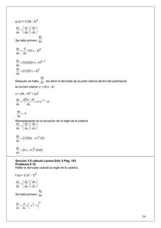 4
g (x) = 3 (9x - 4)

dy ⎛ dy ⎞ ⎛ du ⎞
  =⎜ ⎟⎜ ⎟
dx ⎝ du ⎠ ⎝ dx ⎠
                 dy
Se halla primero du


      3 (9 x - 4 )4
dy d
  =
du du

   = (3)(4 )(9 x - 4 )4 −1
dy
du
   = (12 )(9 x - 4 )3
dy
du
                      du
Después se halla: dx (es decir la derivada de la parte interna dentro del paréntesis)
la función interior u = (9 x - 4)

y = (9x - 4)4 = (u)4

du d (9x - 4 )
   =           = 9 x1-1 - 0
dx     dx

 du
    = 9
 dx
Reemplazando en la ecuación de la regla de la cadena
dy ⎛ dy ⎞ ⎛ du ⎞
  =⎜ ⎟⎜ ⎟
dx ⎝ du ⎠ ⎝ dx ⎠


   = (12 )(9x - 4 )3 (9 )
dy
dx

   = (9 x - 4 )3 (108 )
dy
dx

Sección 3.5 calculo Larson Edic 5 Pág. 143
Problema # 10
Hallar la derivada usando la regla de la cadena.
                     3
f (x) = 2 (x2 - 1)

dy ⎛ dy ⎞ ⎛ du ⎞
  =⎜ ⎟⎜ ⎟
dx ⎝ du ⎠ ⎝ dx ⎠
                             dy
Se halla primero du


dy d ⎛ 2 ⎞ 3
  =  2 ⎜ x - 1⎟
du du ⎝       ⎠

                                                                                        54
 