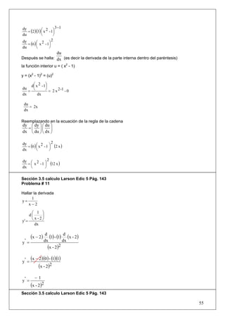 3 −1
   = (2 )(3) ⎛ x 2 - 1⎞
dy
             ⎜        ⎟
du           ⎝        ⎠
                     2
   = (6 ) ⎛ x 2 - 1⎞
dy
          ⎜        ⎟
du        ⎝        ⎠
                  du
Después se halla: dx (es decir la derivada de la parte interna dentro del paréntesis)
la función interior u = ( x2 - 1)

y = (x2 - 1)2 = (u)2

     d ⎛ x 2 - 1⎞
       ⎜        ⎟
du     ⎝        ⎠
   =              = 2 x 2 -1 - 0
dx        dx

 du
    = 2x
 dx

Reemplazando en la ecuación de la regla de la cadena
dy ⎛ dy ⎞ ⎛ du ⎞
  =⎜ ⎟⎜ ⎟
dx ⎝ du ⎠ ⎝ dx ⎠

                      2
   = (6 ) ⎛ x 2 - 1 ⎞ (2 x )
dy
          ⎜         ⎟
dx        ⎝         ⎠

              2
  = ⎜ x - 1 ⎞ (12 x )
dy ⎛ 2
            ⎟
dx ⎝        ⎠

Sección 3.5 calculo Larson Edic 5 Pág. 143
Problema # 11

Hallar la derivada
      1
y=
    x−2

      ⎛ 1 ⎞
     d⎜     ⎟
y' =  ⎝ x -2⎠
        dx


       (x − 2 )    d
                      (1) - (1) d (x - 2)
y' =              dx            dx
                     (x - 2)  2


y' =
       (x − 2)(0) - (1)(1)
            (x - 2)2
         −1
y' =
       (x - 2)2
Sección 3.5 calculo Larson Edic 5 Pág. 143

                                                                                        55
 