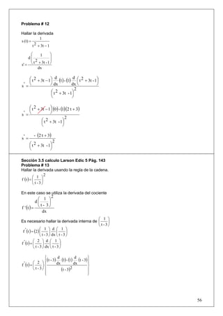 Problema # 12

Hallar la derivada
             1
s (t) =
        t 2 + 3t − 1

     ⎛    1       ⎞
    d⎜            ⎟
     ⎜ 2          ⎟
       t + 3t - 1 ⎠
s' = ⎝
         dx

    ⎛ t 2 + 3t − 1⎞ d (1) - (1) d ⎛ t 2 + 3t - 1⎞
    ⎜             ⎟                 ⎜           ⎟
s '=⎝             ⎠ dx          dx ⎝            ⎠
                                  2
                  ⎛ t 2 + 3t - 1⎞
                  ⎜             ⎟
                  ⎝             ⎠

    ⎛ t 2 + 3t − 1⎞ (0 ) - (1)(2 t + 3)
    ⎜             ⎟
s '=⎝             ⎠
                              2
            ⎛ t 2 + 3t - 1⎞
            ⎜               ⎟
            ⎝               ⎠

         - (2 t + 3)
s' =
                         2
       ⎛ t 2 + 3t - 1⎞
       ⎜             ⎟
       ⎝             ⎠

Sección 3.5 calculo Larson Edic 5 Pág. 143
Problema # 13
Hallar la derivada usando la regla de la cadena.
                 2
         ⎛ 1 ⎞
f (t ) = ⎜     ⎟
         ⎝ t -3⎠

En este caso se utiliza la derivada del cociente
                       2
            ⎛ 1 ⎞
           d⎜      ⎟
f ' (t ) =  ⎝ t - 3⎠
               dx
                                           ⎛ 1 ⎞
Es necesario hallar la derivada interna de ⎜     ⎟
                                           ⎝ t -3⎠
                 ⎛ 1 ⎞ d ⎛ 1 ⎞
 f ' (t ) = (2) ⎜        ⎟    ⎜       ⎟
                 ⎝ t - 3 ⎠ dx ⎝ t - 3 ⎠
           ⎛ 2 ⎞ d ⎛ 1 ⎞
f ' (t ) = ⎜       ⎟      ⎜     ⎟
           ⎝ t - 3 ⎠ dx ⎝ t - 3 ⎠

                   ⎧                                 ⎫
                   ⎪ (t - 3) dx (1) - (1) dx (t - 3) ⎪
                              d            d
           ⎛ 2 ⎞⎪                                    ⎪
f ' (t ) = ⎜     ⎟⎨                                  ⎬
           ⎝ t -3⎠ ⎪            (t - 3)2             ⎪
                   ⎪
                   ⎩                                 ⎪
                                                     ⎭




                                                         56
 