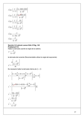 ⎛ 2 ⎞ ⎧ (t - 3)(0) - (1)(1) ⎫
                   ⎪                   ⎪
f ' (t ) = ⎜     ⎟⎨                    ⎬
           ⎝ t -3⎠ ⎪
                   ⎩     (t - 3) 2     ⎪
                                       ⎭
           ⎛ 2 ⎞ ⎧ (t - 3)(0) - (1) ⎫
                     ⎪              ⎪
f ' (t ) = ⎜       ⎟⎨               ⎬
           ⎝ t - 3 ⎠ ⎪ (t - 3)
                     ⎩
                               2 ⎪
                                    ⎭
           ⎛ 2 ⎞ ⎧ - (1) ⎫
                     ⎪          ⎪
f ' (t ) = ⎜       ⎟⎨           ⎬
           ⎝ t - 3 ⎠ ⎪ (t - 3)2 ⎪
                     ⎩          ⎭
           ⎛ 2 ⎞ ⎛ -1             ⎞
f ' (t ) = ⎜       ⎟⎜             ⎟
           ⎝ t - 3 ⎠ ⎜ (t - 3)2
                     ⎝
                                  ⎟
                                  ⎠


f ' (t ) =
                     -2
             (t - 3)(t - 3)2
f ' (t ) =
                -2
             (t - 3)3

Sección 3.5 calculo Larson Edic 5 Pág. 143
Problema # 14
Hallar la derivada usando la regla de la cadena.
       -4
y=
    (t + 2)2
la derivada del cociente (Recomendable utilizar la regla del exponente)

    ⎡ -4 ⎤
   d⎢           ⎥
    ⎢ (t + 2 )2 ⎥
y'= ⎣           ⎦
        dx
Es necesario hallar la derivada interna de (t + 2)

     ⎧                                        ⎫
     ⎪ (t + 2) (- 4 ) - (- 4)      (t + 2 ) 2 ⎪ ⎡ d
               d                 d
     ⎪                                        ⎪          ⎤
y' = ⎨                                        ⎬⎢ (t + 2 )⎥
              dx                dx
     ⎪           ⎡( t + 2 ) 2 ⎤
                                2             ⎪⎣ dx      ⎦
     ⎪
     ⎩           ⎢
                 ⎣            ⎥
                              ⎦               ⎪
                                              ⎭

     ⎧                              ⎛ d          ⎞⎫
     ⎪ (t + 2)(0 ) - (- 4)(2)(t + 2)⎜ dx (t + 2 )⎟ ⎪
     ⎪
y' = ⎨                              ⎝            ⎠ ⎪[1]
                                                   ⎬
     ⎪                   [t + 2]4                  ⎪
     ⎪
     ⎩                                             ⎪
                                                   ⎭
     ⎧ 8(t + 2)(1) ⎫
     ⎪             ⎪
y' = ⎨             ⎬
     ⎪ [t + 2] ⎭
     ⎩
                4 ⎪
     8 (t + 2 )
y' =
     (t + 2)4
              8
y' =
        (t + 2)3


                                                                          57
 