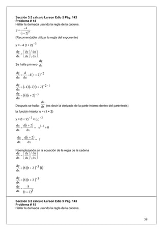 Sección 3.5 calculo Larson Edic 5 Pág. 143
Problema # 14
Hallar la derivada usando la regla de la cadena.
       -4
y=
    (t + 2)2
(Recomendable utilizar la regla del exponente)
                   -2
y = - 4 (t + 2)

dy ⎛ dy ⎞ ⎛ du ⎞
  =⎜ ⎟⎜ ⎟
dx ⎝ du ⎠ ⎝ dx ⎠
                        dy
Se halla primero du


      - 4 ( t + 2 )− 2
dy d
  =
du du

   = (- 4 )(- 2 )(t + 2 )− 2 −1
dy
du
   = (8)(t + 2 )− 3
dy
du
                       du
Después se halla: dx (es decir la derivada de la parte interna dentro del paréntesis)
la función interior u = ( t + 2)
              -2           -2
y = (t + 2)        = (u)

du d (t + 2 )
   =          = x1-1 + 0
dx    dx

 du d (t + 2 )
    =          = 1
 dx    dx

Reemplazando en la ecuación de la regla de la cadena
dy ⎛ dy ⎞ ⎛ du ⎞
  =⎜ ⎟⎜ ⎟
dx ⎝ du ⎠ ⎝ dx ⎠


   = (8)(t + 2 )- 3 (1)
dy
dx

   = (8)(t + 2 )- 3
dy
dx
dy      8
   =
dx (t + 2 )3


Sección 3.5 calculo Larson Edic 5 Pág. 143
Problema # 15
Hallar la derivada usando la regla de la cadena.


                                                                                        58
 