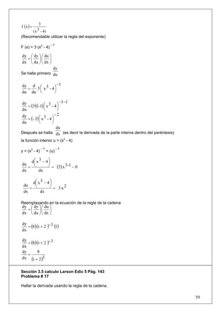 f (x ) =
                3
           ( x 3 - 4)
(Recomendable utilizar la regla del exponente)
                          -1
F (x) = 3 (x3 - 4)

dy ⎛ dy ⎞ ⎛ du ⎞
  =⎜ ⎟⎜ ⎟
dx ⎝ du ⎠ ⎝ dx ⎠
                 dy
Se halla primero du


dy d ⎛ 3 ⎞ −1
  =  3 ⎜ x - 4⎟
du du ⎝       ⎠

                          −1−1
   = (3)(- 1) ⎛ x 3 - 4 ⎞
dy
               ⎜        ⎟
du             ⎝        ⎠
                       −2
   = (- 3) ⎛ x 3 - 4 ⎞
dy
           ⎜         ⎟
du         ⎝         ⎠
                        du
Después se halla: dx (es decir la derivada de la parte interna dentro del paréntesis)
la función interior u = (x3 - 4)
                 -1             -1
y = (x3 - 4)            = (u)

     d⎛ x 3 − 4 ⎞
      ⎜         ⎟
du
   =  ⎝         ⎠ = (3) x 3-1 − 0
dx       dx

     d⎛ x 3 − 4 ⎞
      ⎜         ⎟
    = ⎝         ⎠ = 3 x2
 du
 dx      dx

Reemplazando en la ecuación de la regla de la cadena
dy ⎛ dy ⎞ ⎛ du ⎞
  =⎜ ⎟⎜ ⎟
dx ⎝ du ⎠ ⎝ dx ⎠


   = (8)(t + 2 )- 3 (1)
dy
dx

   = (8)(t + 2 )- 3
dy
dx
dy      8
   =
dx (t + 2 )3


Sección 3.5 calculo Larson Edic 5 Pág. 143
Problema # 17

Hallar la derivada usando la regla de la cadena.

                                                                                        59
 
