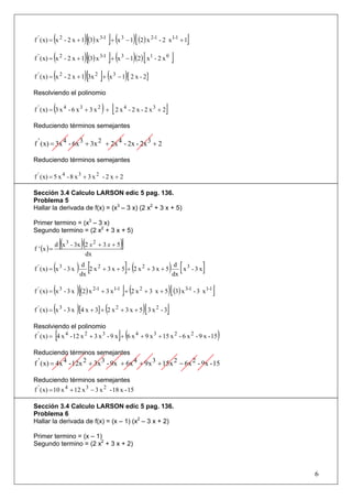 (             )[          ] ( )[ (2) x 2-1 - 2 x1-1 + 1]
f ' ( x) = x 2 - 2 x + 1 (3) x 3-1 + x 3 − 1

f ' ( x) = (x 2 - 2 x + 1)[(3) x 3-1 ]+ (x 3 − 1)(2) [ x1 - 2 x 0 ]

f ' ( x) = (x 2 - 2 x + 1)[3x 2 ]+ (x 3 − 1)[ 2 x - 2]

Resolviendo el polinomio

             (                    ) [
f ' ( x) = 3 x 4 - 6 x 3 + 3 x 2 + 2 x 4 - 2 x - 2 x 3 + 2     ]
Reduciendo términos semejantes

f ' ( x) = 3x 4 - 6x 3 + 3x 2 + 2x 4 - 2x - 2x 3 + 2

Reduciendo términos semejantes

f ' ( x) = 5 x 4 - 8 x 3 + 3 x 2 - 2 x + 2

Sección 3.4 Calculo LARSON edic 5 pag. 136.
Problema 5
Hallar la derivada de f(x) = (x3 – 3 x) (2 x2 + 3 x + 5)

Primer termino = (x3 – 3 x)
Segundo termino = (2 x2 + 3 x + 5)

f ' (x ) =
                 [(     )(
             d x 3 - 3x 2 x 2 + 3 x + 5   )]
                        dx

             (
f ' ( x) = x 3 - 3 x   ) dx [2 x 2 + 3 x + 5]+ (2 x 2 + 3 x + 5) dx [ x 3 - 3 x ]
                          d                                       d



           (
f ' ( x) = x 3 - 3 x  )[(2) x 2-1 + 3 x1-1 ]+ (2 x 2 + 3 x + 5)[ (3) x 3-1 - 3 x1-1 ]
f ' ( x) = (x 3 - 3 x )[4 x + 3] + (2 x 2 + 3 x + 5)[ 3 x 2 - 3]

Resolviendo el polinomio
             [                           ](
f ' ( x) = 4 x 4 - 12 x 2 + 3 x 3 - 9 x + 6 x 4 + 9 x 3 + 15 x 2 - 6 x 2 - 9 x - 15     )
Reduciendo términos semejantes
f ' ( x) = 4x 4 - 12x 2 + 3x 3 - 9x + 6x 4 + 9x 3 + 15x 2 − 6x 2 - 9x - 15

Reduciendo términos semejantes
f ' ( x) = 10 x 4 + 12 x 3 − 3 x 2 - 18 x - 15

Sección 3.4 Calculo LARSON edic 5 pag. 136.
Problema 6
Hallar la derivada de f(x) = (x – 1) (x2 – 3 x + 2)

Primer termino = (x – 1)
Segundo termino = (2 x2 + 3 x + 2)



                                                                                            6
 