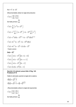 f(x) = x2 (x - 2)4

(Recomendable utilizar la regla del producto)

           ⎛ dy ⎞ ⎛ du ⎞
f ' (x ) = ⎜ ⎟ ⎜ ⎟
           ⎝ du ⎠ ⎝ dx ⎠
                       dy
Se halla primero du

              d ⎛ 2
f ' (x ) =      ⎜ x (x - 2 ) ⎞
                            4
                              ⎟
             du ⎝             ⎠

                  d ⎛                          d ⎛ 2⎞
f ' (x ) = x 2      ⎜ (x - 2 )4 ⎞ + (x − 2 )4
                                ⎟                ⎜x ⎟
                 du ⎝           ⎠             dx ⎝ ⎠

f ' (x ) = x 2 (4 )(x − 2 )4 -1 + (x − 2 )4 (2 )(x )2 −1

f ' (x ) = 4x 2 (x − 2 )3 + (x − 2 )4 (2 )(x )

f ' (x ) = 4x 2 (x − 2 )3 + (2 x )(x − 2 )4
 Factor común

2x(x – 2)3

f ' (x ) = ⎡ 2x (x − 2 )3 ⎤ [2x + (x − 2 ) ]
           ⎢
           ⎣              ⎥
                          ⎦
f ' (x ) = ⎡2x (x − 2 )3 ⎤ [2x + x - 2 ]
           ⎢
           ⎣              ⎥
                          ⎦
f ' (x ) = ⎡ 2x (x − 2 )3 ⎤ [3x - 2 ]
           ⎢
           ⎣              ⎥
                          ⎦
f ' (x ) = (2x )(x - 2 )3 [3x - 2 ]

Sección 3.5 calculo Larson Edic 5 Pág. 143
Problema # 19

Hallar la derivada usando la regla de la cadena.

f (t ) = 1 - t
f (t ) = 1 - t = (1 - t )1 2

(Recomendable utilizar la regla del exponente)

           ⎛ dy ⎞ ⎛ du ⎞
f ' (t ) = ⎜ ⎟ ⎜ ⎟
           ⎝ du ⎠ ⎝ dx ⎠
                        dy
Se halla primero du


                                                           60
 