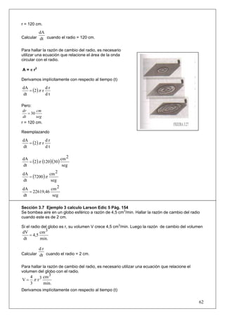 r = 120 cm.

           dA
Calcular dt cuando el radio = 120 cm.


Para hallar la razón de cambio del radio, es necesario
utilizar una ecuación que relacione el área de la onda
circular con el radio.

A = π r2

Derivamos implícitamente con respecto al tiempo (t)

   = (2 ) π r
dA            dr
dt            dt

Pero:
 dr      cm
    = 30
 dt      seg
r = 120 cm.

Reemplazando

   = (2 ) π r
dA            dr
dt            dt

                        cm 2
   = (2 ) π (120 )(30 )
dA
dt                       seg
                cm 2
   = (7200 ) π
dA
dt               seg
dA               cm 2
   = 22619,46
dt                seg

Sección 3.7 Ejemplo 3 calculo Larson Edic 5 Pág. 154
Se bombea aire en un globo esférico a razón de 4,5 cm3/min. Hallar la razón de cambio del radio
cuando este es de 2 cm.

Si el radio del globo es r, su volumen V crece 4,5 cm3/min. Luego la razón de cambio del volumen
dV       cm 3
   = 4,5
dt       min.

           dr
Calcular dt cuando el radio = 2 cm.


Para hallar la razón de cambio del radio, es necesario utilizar una ecuación que relacione el
volumen del globo con el radio.
  4         3
V= π r 3 cm
  3      min.
Derivamos implícitamente con respecto al tiempo (t)

                                                                                                62
 