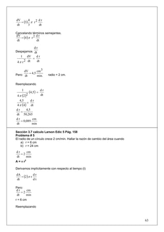 = (3) π r 2
dV      4      dr
dt      3      dt

Cancelando términos semejantes.
   = (4 ) π r 2
dV              dr
dt              dt

              dr
Despejamos dt
   1     dV   dr
            =
 4 π r 2 dt   dt


      dV       cm 3
Pero: dt
         = 4,5            radio = 2 cm.
               min.

Reemplazando

    1
           (4,5) =   dr
4 π (2 )2            dt
   4,5      dr
         =
4 π (4 ) dt
dr      4,5
    =
dt 50,265
dr           cm
    = 0,089
dt           min

Sección 3.7 calculo Larson Edic 5 Pág. 158
Problema # 5
El radio de un círculo crece 2 cm/min. Hallar la razón de cambio del área cuando
    a) r = 6 cm
    b) r = 24 cm

dr    cm
   =2
dt    min
A = π r2

Derivamos implícitamente con respecto al tiempo (t)

   = (2 ) π r
dA            dr
dt            dt

Pero:
dr    cm
   =2
dt    min
r = 6 cm

Reemplazando



                                                                                   63
 