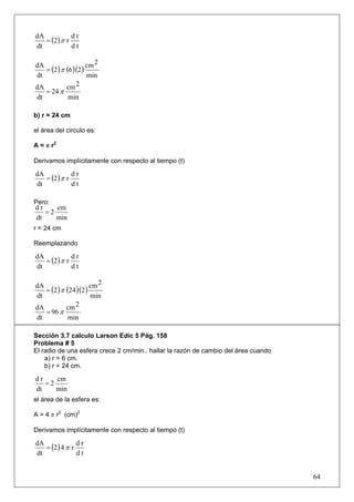 = (2 ) π r
dA            dr
dt            dt

                     cm 2
   = (2 ) π (6 )(2 )
dA
dt                   min
dA          cm 2
   = 24 π
dt           min

b) r = 24 cm

el área del circulo es:

A = π r2

Derivamos implícitamente con respecto al tiempo (t)

   = (2 ) π r
dA            dr
dt            dt

Pero:
dr    cm
   =2
dt    min
r = 24 cm

Reemplazando

   = (2 ) π r
dA            dr
dt            dt

                      cm 2
   = (2 ) π (24 )(2 )
dA
dt                    min
dA          cm 2
   = 96 π
dt           min

Sección 3.7 calculo Larson Edic 5 Pág. 158
Problema # 5
El radio de una esfera crece 2 cm/min.. hallar la razón de cambio del área cuando
    a) r = 6 cm.
    b) r = 24 cm.

dr    cm
   =2
dt    min
el área de la esfera es:

A = 4 π r2 (cm)2

Derivamos implícitamente con respecto al tiempo (t)

   = (2 ) 4 π r
dA              dr
dt              dt


                                                                                    64
 