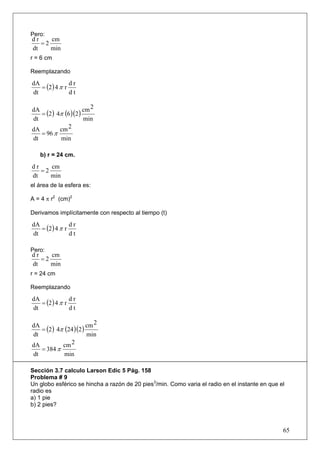 Pero:
dr    cm
   =2
dt    min
r = 6 cm

Reemplazando

   = (2 ) 4 π r
dA              dr
dt              dt

                      cm 2
   = (2 ) 4π (6 )(2 )
dA
dt                    min
dA         cm 2
   = 96 π
dt         min

   b) r = 24 cm.

dr    cm
   =2
dt    min
el área de la esfera es:

A = 4 π r2 (cm)2

Derivamos implícitamente con respecto al tiempo (t)

   = (2 ) 4 π r
dA              dr
dt              dt

Pero:
dr    cm
   =2
dt    min
r = 24 cm

Reemplazando

   = (2 ) 4 π r
dA              dr
dt              dt

                        2
dA
   = (2) 4π (24 )(2) cm
dt                   min
dA         cm 2
   = 384 π
dt          min

Sección 3.7 calculo Larson Edic 5 Pág. 158
Problema # 9
Un globo esférico se hincha a razón de 20 pies3/min. Como varia el radio en el instante en que el
radio es
a) 1 pie
b) 2 pies?



                                                                                                65
 