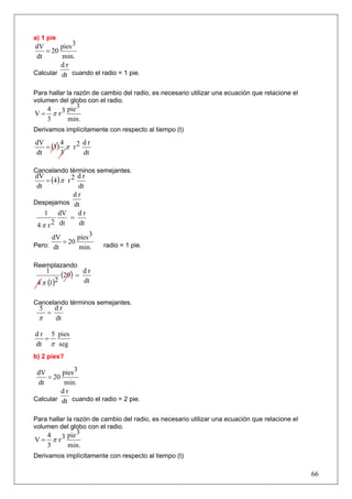 a) 1 pie
dV       pies 3
    = 20
 dt      min.
         dr
Calcular dt cuando el radio = 1 pie.


Para hallar la razón de cambio del radio, es necesario utilizar una ecuación que relacione el
volumen del globo con el radio.
      4      pie 3
V=      π r3
      3      min.
Derivamos implícitamente con respecto al tiempo (t)

   = (3) π r 2
dV      4      dr
dt      3      dt

Cancelando términos semejantes.
    = (4 ) π r 2
dV               dr
 dt              dt
                dr
Despejamos dt
    1 dV         dr
              =
 4 π r 2 dt      dt

      dV      pies 3
Pero: dt
         = 20              radio = 1 pie.
              min.

Reemplazando
      1
            (20 ) =   dr
 4 π (1)2             dt


Cancelando términos semejantes.
  5       dr
      =
 π        dt

d r 5 pies
   =
dt π seg
b) 2 pies?

 dV      pies 3
    = 20
 dt       min.
         dr
Calcular dt cuando el radio = 2 pie.


Para hallar la razón de cambio del radio, es necesario utilizar una ecuación que relacione el
volumen del globo con el radio.
      4      pie 3
V=      π r3
      3      min.
Derivamos implícitamente con respecto al tiempo (t)

                                                                                                66
 