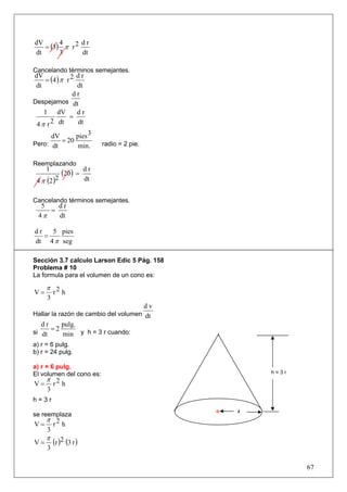 = (3) π r 2
dV      4      dr
dt      3      dt

Cancelando términos semejantes.
    = (4 ) π r 2
dV               dr
 dt              dt
                dr
Despejamos dt
    1 dV         dr
              =
 4 π r 2 dt      dt

      dV      pies 3
Pero: dt
         = 20                radio = 2 pie.
              min.

Reemplazando
     1
             (20 ) =    dr
 4 π (2 )2              dt


Cancelando términos semejantes.
   5   dr
     =
  4π   dt

dr   5 pies
   =
dt 4 π seg

Sección 3.7 calculo Larson Edic 5 Pág. 158
Problema # 10
La formula para el volumen de un cono es:

     π 2
V=    r h
     3
                                      dv
Hallar la razón de cambio del volumen dt
   dr      pulg.
si dt
       =2
            min y h = 3 r cuando:
a) r = 6 pulg.
b) r = 24 pulg.

a) r = 6 pulg.
El volumen del cono es:                           h=3r
   π
V = r2 h
     3
h=3r
                                              r
se reemplaza
     π 2
V=    r h
     3
     π
V=       (r )2 (3 r )
     3

                                                         67
 