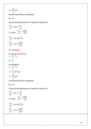 3π 3
V=      (r )
      3
Cancelando términos semejantes.

V = π r3

Se deriva implícitamente con respecto al tiempo (t)h

     = (3) π r 2
 dV               dr
 dt               dt
              dr      pulg.
r= 6 pulg.
                   =2
               dt     min

   = (3) π (6 )2 (2 )
dV
dt
dV           pulg 3
   = 216 π
dt             min

b) r = 24 pulg.

El volumen del cono es:
     π 2
V=    r h
     3
h=3r

se reemplaza
     π 2
V=    r h
     3
     π
V=       (r )2 (3 r )
   3
   3π 3
V=    (r )
    3
Cancelando términos semejantes.

V = π r3

Se deriva implícitamente con respecto al tiempo (t)h

     = (3) π r 2
 dV               dr
 dt               dt
              dr      pulg.
r= 6 pulg.
                   =2
               dt     min

   = (3) π (6 )2 (2 )
dV
dt
dV           pulg 3
   = 216 π
dt             min




                                                       68
 