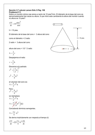 Sección 3.7 calculo Larson Edic 5 Pág. 158
Problema # 11
Sobre un montón cónico cae arena a razón de 10 pies3/min. El diámetro de la base del cono es
aproximadamente tres veces su altura. A que ritmo esta cambiando la altura del montón cuando
su altura es 15 pies?

dV      pies 3
   = 10
dt       min

h = 15 pies.

El diámetro de la base del cono = 3 altura del cono

como el diámetro = 2 radio                                                         h = 15 pies


2 radio = 3 altura del cono


altura del cono = 1/3 * 2 radio                                         r

      2
h =     r
      3
Despejamos el radio

      3
r =     h
      2
Elevamos al cuadrado
               2
     ⎛3 ⎞
r2 = ⎜ h⎟
     ⎝2 ⎠
        9 2
r2 =      h
        4

el volumen del cono es:
      π 2
V=     r h
      3
Pero:
        9 2
r2 =      h
        4
se reemplaza
      π 2
V=     r h
      3
   π ⎛9   ⎞
V = ⎜ h 2 ⎟ (h )
      3 ⎝4         ⎠
Cancelando términos semejantes.

      3π 3
V=       h
       4
Se deriva implícitamente con respecto al tiempo (t)
         3π 2 d h
   = (3)
dV
            h
dt        4   dt

                                                                                               69
 