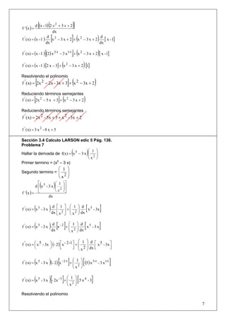 f ' (x ) =
                 [           (
           d (x - 1) 2 x 2 + 3 x + 2                      )]
                       dx
f ' ( x) = (x - 1 )
                     d 2
                    dx
                                 [
                       x − 3 x + 2 + x2 − 3 x + 2
                                                   d
                                                  dx
                                                          ](
                                                     [ x - 1]                       )
                         [                                ](
f ' ( x) = (x - 1 ) (2) x 2-1 − 3 x 1-1 + x 2 − 3 x + 2 [ x - 1]                    )
                                              (
f ' ( x) = (x - 1 ) [2 x − 3] + x 2 − 3 x + 2 [1]                   )
Resolviendo el polinomio
             [
f ' ( x) = 2x 2 − 2x - 3x + 3 + x 2 − 3x + 2          ](                        )
Reduciendo términos semejantes
             [
f ' ( x) = 2x 2 − 5 x + 3 + x 2 − 3 x + 2 ](                        )
Reduciendo términos semejantes
f ' ( x) = 2x 2 - 5x + 3 + x 2 - 3x + 2

f ' ( x) = 3 x 2 - 8 x + 5

Sección 3.4 Calculo LARSON edic 5 Pág. 136.
Problema 7
                                       ⎛ 1 ⎞
Hallar la derivada de f(x) = x 5 − 3 x ⎜
                                       ⎜ 2⎟⎟              (             )
                                       ⎝x ⎠
Primer termino = (x5 – 3 x)
                                            ⎛ 1 ⎞
Segundo termino = ⎜                             ⎟
                  ⎜                            2⎟
                                            ⎝x ⎠
            ⎡
                     (
          d ⎢ x5 - 3 x               )⎛⎜⎜ x12 ⎞⎟⎟⎤⎥
                                      ⎝        ⎠⎦
f ' (x ) = ⎣
                   dx


             (
f ' ( x) = x 5 - 3 x         ) dx ⎡⎢ x12 ⎤⎥ + ⎛⎜⎜ x12 ⎞⎟⎟ dx [ x 5 - 3x ]
                                d                          d
                                        ⎣         ⎦ ⎝           ⎠


             (
f ' ( x) = x 5 - 3 x         ) dx [x - 2 ]+ ⎛⎜⎜ x12 ⎞⎟⎟ dx [ x 5 - 3 x ]
                                d                        d
                                                      ⎝        ⎠

                                              ⎛ 1                       ⎞ d ⎡ 5
f ' ( x) = ⎛ x 5 - 3x ⎞ (- 2 ) ⎡ x - 2 -1 ⎤ + ⎜
           ⎜          ⎟                                                 ⎟      x - 3x ⎤
           ⎝          ⎠        ⎢
                               ⎣          ⎥ ⎜ 2
                                          ⎦ ⎝x                          ⎟ dx ⎢
                                                                             ⎣        ⎥
                                                                                      ⎦
                                                                        ⎠


             (               ) [     ⎛ 1 ⎞
f ' ( x) = x 5 - 3 x (- 2) x - 2-1 + ⎜
                                     ⎜ 2 ⎟ (5) x - 3 x
                                         ⎟
                                                5-1
                                                      ]1-1
                                                                    [                   ]
                                     ⎝x ⎠


             (               )[ ⎛ 1
f ' ( x) = x 5 - 3 x - 2x - 3 + ⎜
                                ⎜ 2           ]                ⎞
                                                                [
                                                               ⎟ 5 x4 -3
                                                               ⎟            ]
                                ⎝x                             ⎠

Resolviendo el polinomio

                                                                                            7
 