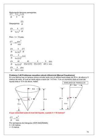Reduciendo términos semejantes.
d V 9π 2 d h
    =   h
 dt   4   dt

                 dh
Despejamos       dt

 dh   4 dV
    =
 dt 9π h 2 dt

Pero: h = 15 pies.

dV      pies 3
   = 10
dt       min

 dh       4     dV
    =
 dt 9π    (h )2 dt
 dh
    =
           4
                (10 )
 dt 9π    (15)2
 dh    40         40            8       8 pies
    =       =            =           =
 dt 9π (15)2 (9 )π (225 ) (9 ) π (45) 405 π min.
 dh   8 pies
    =
 dt 405 π min.

Problema 3.48 Problemas resueltos calculo diferencial (Manuel Casabianca)
En una fábrica hay un tanque cónico circular recto con el vértice hacia abajo de 20 m. de altura y 5
metros de radio, al cual se vierte agua a razón de 1 m3/min. Y en un momento dado el nivel del
liquido esta a 10 m de altura. Hallar:
                                                                      SEMEJANZA DE TRIANGULOS
                                                                                    5m

                               5m




                                                                                r
                           r                                   20 m
                                          20 m


          10 m                                                        10 m




A que velocidad sube el nivel del liquido, cuando h = 10 metros?

dV    m3
   =1
dt    min
Por semejanza de triángulos (VER DIAGRAMA)
h = 20 metros
r = 5 metros

                                                                                                 70
 